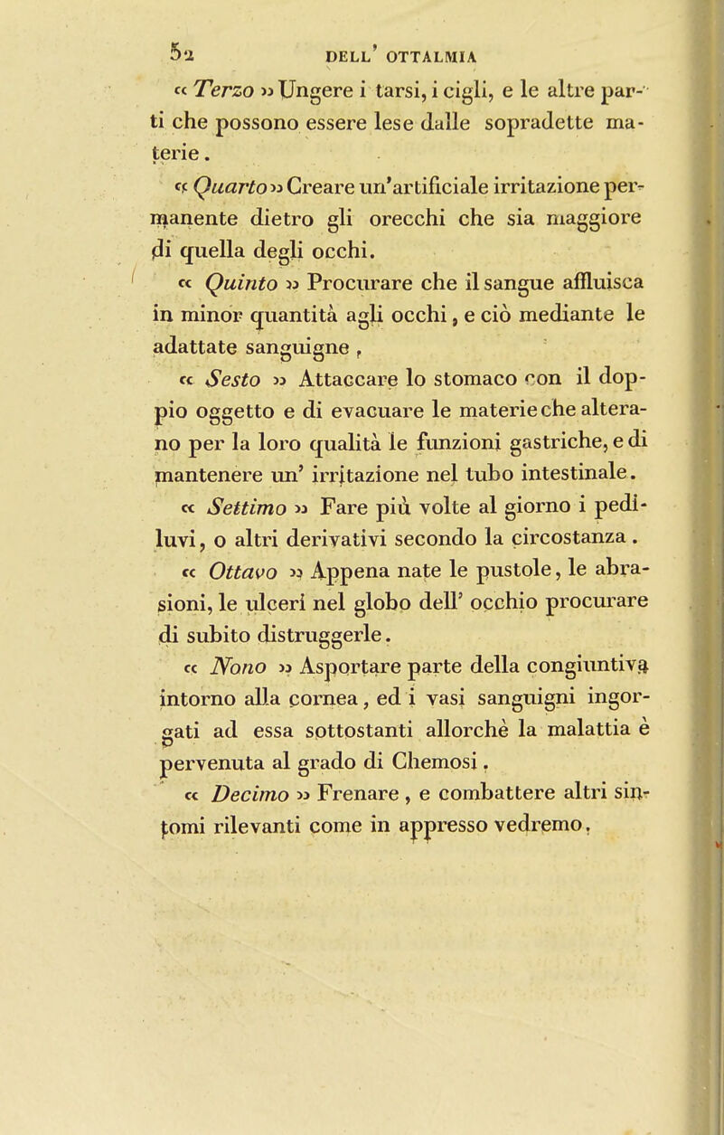 c< Terzo >3 Ungere i tarsi, i cigll, e le altre par- ti che possono essere lese dalle sopradette ma- terie. Quarto « Creare uri*artiíiciale irritazione pei> manente dietro gli orecchi che sia niaggiore jíi qiiella degli occhi. « Quinto « Prociirare che il sangue aííluisca in minor cfuantitâ agU occhi, e ciò mediante le adattate sanguigne , « Sesto » Attaccare lo stomaco con il dop- pio oggetto e di evacuare le materie che altera- no per Ia loro qualità le funzioni gastriche, e di mantenere lui' irritazione nel tubo intestinale. « Settimo w Fare piíi volte al giorno i pedi- luvi, o altri derivativi secondo la çircostanza. « Ottavo >í Appena nate le pustole, le abra- sioni, le ulçeri nel globo deli' oçchio procui^are di súbito distruggerle. « Nono >3 Asportare parte delia congiuntiv.4 intorno alia córnea, ed i vasi sanguigni ingor- sati ad essa sottostanti allorchè la malattia è ■P ■ pervenuta al grado di Chemosj. c< Decimo ^ Frenare , e combattere altri siiir |;omi rilevanti come in appresso vedremo.