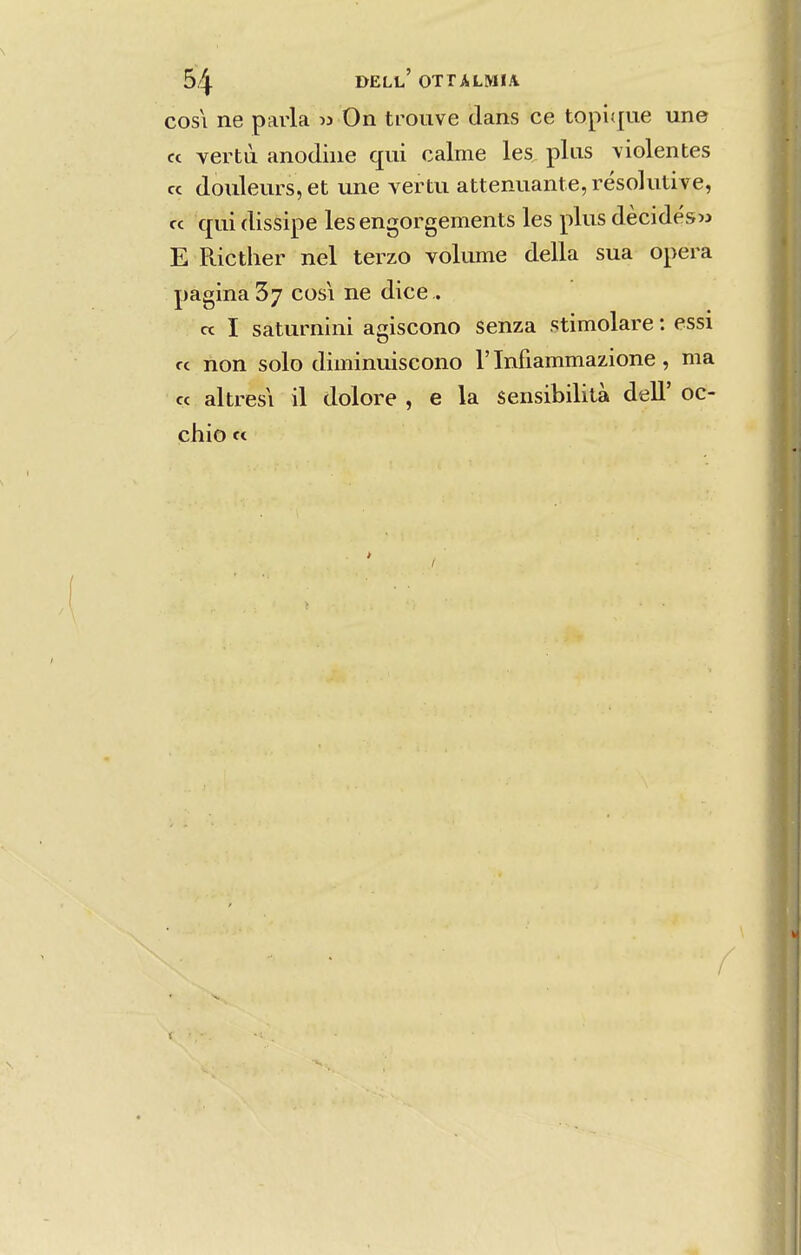 COSI ne parla » On trouve dans ce topiífue une ct vertà anodiíie qui calme les plus violentes « (louleurs, et une vertu attenuante, résohitive, cc qui dissipe les engorgements les plus dècidés>3 E Ricther nel terzo voliune delia sua opera pagina cosi ne dice . « I saturnini amscono senza stimolare: essi rc non solo diminuiseono 1'Infiammazione, ma « altresi il dolore , e la sensibililà deU' oc- chio « I