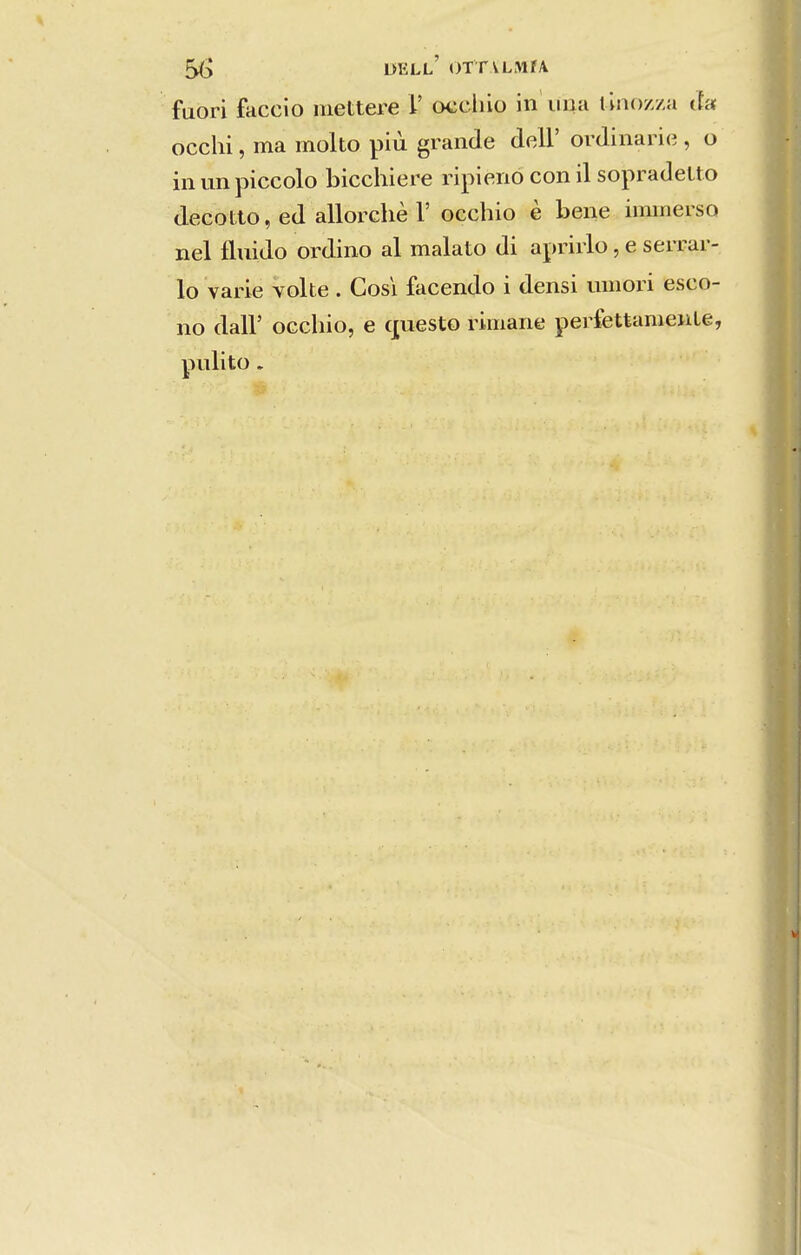 fuori faceio mettere V occiiio in iiiia tinozza ãa occhi, ma molto piíi grande deli' ordinaricj, o in un piccolo bicchiere ripieno con il sopradelto decotto, ed allorchè r occhio è bene iimnerso nel fluido ordino al malato di apriiio, e serrar- lo varie volte. Cosi facendo i densi umori esco- no dair occbio, e questo riinane pei-fettameuLe, pulito.