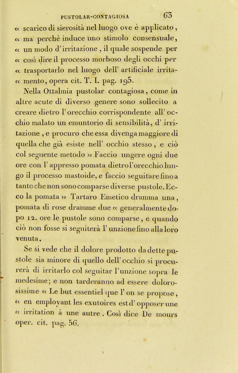 cc scarico di sierosità nel luogo ove è applicato, « ma perche inJuce uno stimolo consensiiale, « un modo d' irritazione , il f£uale sospende per « COSI dire il processo morboso degli occhi per cc trasportarlo nel luogo deli' artificiale irrita- cc mento, opera cit. T. I. pag. i^S. Neila Ottalmia pustolar contagiosa, come in altre acute di diverso genere sono sollecito a creare dietro Torecchio corrispondente ali' oc- chio malato un emuntorio di sensibilità, d' irri- tazione , e procLu^o che essa divenga maggiore di quella che già esiste nell' occhio stesso , e ciò col seguente método w Faceio imgere ogni due ore con 1'appresso pomata dietroForecchiolun- go il processo mastoide, e faceio seguitarefmoa tanto che non sono comparse diverse pustole. Ec- co la pomata » Tártaro Emético dramma una, pomata di rose dramme due cc generalmente do- po 12. ore le pustole sono comparse, e quando ciò non fosse si segiúterà 1' unzionefmo allaloro venuta. Se si vede che il dolore prodotto da dette pu- stole sia minore di quello deli' occhio si procu- rerà di irritarlo col seguitar Tiuizione sopra le medesime; e non tarderanno ad essere doloro- sissime « Le but essentiel que V on se projiDse, fc en employantles exutoires estd'opposer une « in-itation à une autre . Cosi dice De mours oper. cit. pag. 56.