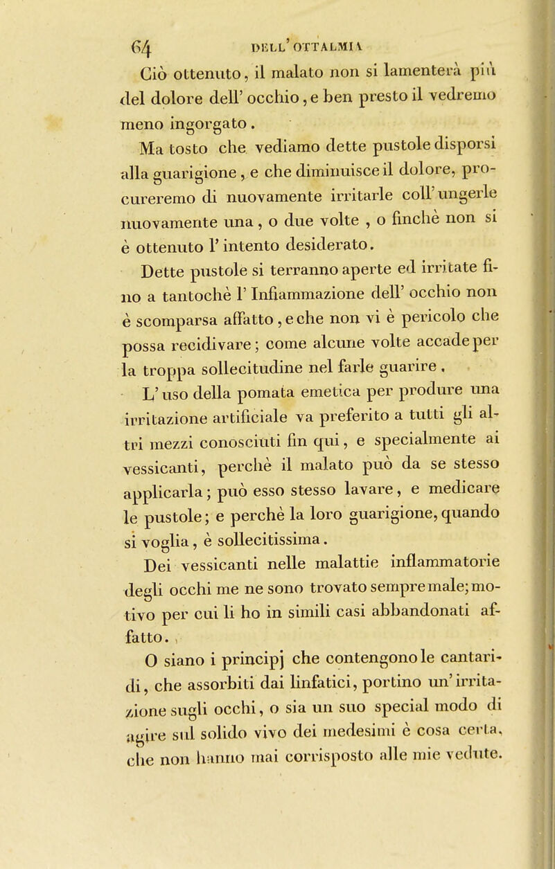 G4 diíll'ottalmi\ Ciò otteniito, il malato non si lamenterà plii dei dolore deli' occliio ,e ben presto il vedremo meno ingorgato. Ma tosto che vediamo dette pustole disporsi alia guarigione , e che dimiiiuisce il dolore, pro- cureremo di nuovamente irritarle colFungerle iiuovamente una, o due volte , o fmchè non si è ottenuto T intento desiderato. Dette pustole si terranno aperte ed irritate fi- no a tantochè 1' Infiammazione deli' occhio non è scomparsa aíFatto, e che non vi è pericolo che possa recidivare; come alcune volte accade per la troppa soUecitudine nel farle guarire , L' uso delia pomata emética per produre ima irritazione artificiale va preferito a tutti gh al- tri mezzi conosciuti fin qui, e specialmente ai vessicanti, perche il malato può da se stesso applicarla; può esso stesso lavare, e medicare le pustole; e perche la loro guarigione, quando si voglia, è soUecitissima. Dei vessicanti nelle malattie inflammatorie deííli occhi me ne sono trovato sempre male; mo- tivo per cui li ho in simdi casi abbandonati af- fatto. , O siano i principj che contengono le cantari- di, che assorbiti dai linfatici, por tino un'irrita- zione sugli occhi, o sia un suo special modo di ugire sul solido vivo dei medesimi è cosa certa, ciie non hanno mai corrisposto alie mie vethite.