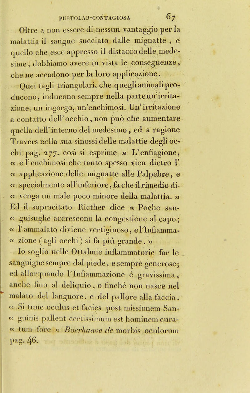 Oltre a non essere di nessun vantaggio per la malattia il sangue succiato dalle mignatte , e quello che esce appresso il djstaccodelle^mede- siine , dobbiamo avere in vista le conseguenze, che ne accadono per la loro applicazione. Quei tagli triangolari, che cjuegli animali pro- ducono, inducono sempre nella parte un'irinta- zione, un ingorgo, im'enchiinosi. Un' irritazione a conlatto deU' occhio, non può che aumentare quella deli' interno dei medesimo , ed a ragione Travers nella sua sinossi delle malattie degli oc- chi pag. 277. cosi si esprime m L'enfiagione, cc e r enchimosi che tanto spesso vien dietro 1' cc applicazione delle mignatte alie Palpebre, e cc specialmente airinferiore, fa che il rimedio di- cc yenga un male poco minore delia malattia. m Ed il sopracitato Ricther dice c< Poche san- cc guisughe accrescono la congestione al capo; cc r ammalato diviene vertiginoso, e rinfiamma- cc zione ( agli occhi) si fa piú grande. x> Io soglio nelle Ottalmie inflammatorie far le sanguigne sempre dal piede, e semprè generose; ed allorcpiando Tlnfiammazione è gravissima, anche fino al deliquio , o finchè non nasce nel malato dei languore, e dei pallore alia faceia, cc Si tunc oculus et fácies post missionem San- cc guinis pallent certissimum est hominem cura- cc tum fore 53 Bocrhaave de morbis oculorum pag. 46.