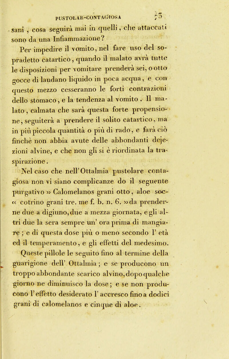 Sani , cosa seguira mai in quelli, che attaccati sono da una Infiammazione? Per impedire il vomito , nel fare uso dei so- pradetto catarticO, fjxiando il malato avrà tutte le disposizioni per vomitare prendera sei, o otlo gocce di laudano liquido in poca acqua, e con questo mezzo cesseranno le forti contrazioni dello stomaco, e la tendenza al vomito . II ma- lato , calmata che sara questa forte propensio- ne, seguiterà a prendere il solito catartico, ma in piúpiccola quantità o piú di rado, e fará cio finchè non abbia avute delle abbondanti deje- zioni alvine, e che non gli si è riordinata Ia tra- spirazione. Nei caso che neirOttalmia pustolare conta- giosa non vi siano complicanze do il seguente purgativo M Calomelanos grani otto, aloe soc- cc cotrino grani tre. me f. b. n. 6. «da prender- ne due a digiuno,due a mezza giornata, egli al- tri due la sera sempre un' ora prima di mangia- re ; e di questa dose piú o meno secondo 1' età ed il temperamento, e gli eífetti dei medesimo. Queste pillole le seguito fino al termine delia gUarigione deli' Ottalmia ; e se producono un troppo abbondante scarico alvino,dopoqualche giorno ne diminuisco la dose; e se non produ- cono TeíFetto desiderato 1' accresco fino a dodici grani di calomelanos e cinque di aloe.