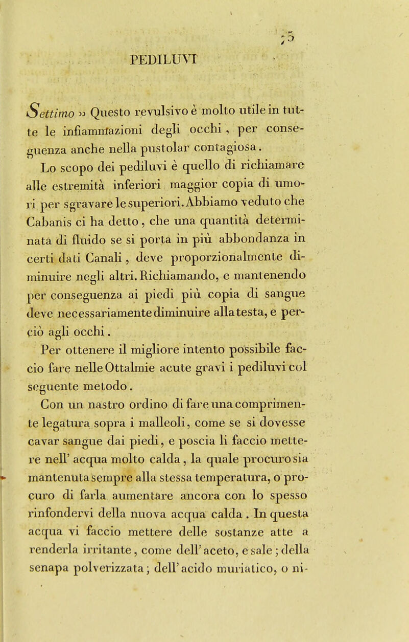 PEDILUVr Settimo » Questo revulsivo è molto utilein tut- te le infiammazioni degli occhi, per conse- giienza anche nella pustolar contagiosa. Lo scopo (lei pediluvi è qriello di richiamare alie estremità inferiori maggior copia di unio- ri per sgravarelesuperiori.Abbiamo veduto che Cabanis ci ha detto, che una qriantità detenni- nata di fluido se si porta iri piú abbondanza in certi dati Canali, deve proporzionalmente di- minuire negli altri. Richiamando, e mantenendo per conseguenza ai piedi piú copia di sangue deve necessariamente diminuire alia testa, e per- ciò agli occhi. Per ottenere il migliore intento possibile fac- eio fare nelle Ottalmie acute gravi i pediluvi col seguente me lodo. Gon un nastro ordino di fare una comprimen- te legatiu-a sopra i malleoli, come se si dovesse cavar sangue dai piedi, e poscia li faceio mette- re nell' acqua molto calda, la quale procuro sia mantenuta sempre alia stessa temperatura, o pro- curo di faria aumentare ancora con lo spesso rinfondervi delia nuova accpia calda . Inquesta acqua vi faceio mettere delle sostanze atte a renderia irritante, come deiraceto, é sale ; delia senapa polverizzata; deli'acido muriatico, o ni-