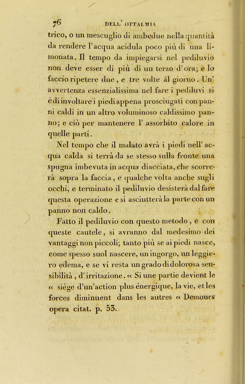 DELL OTTALMU tricô, O un mesciiglio di ainbtídue iiella qiianlílà da rendere Tacqua acidula poco piu di una li- monata. II tempo da impiegarsi nel pediluvio non deve esser di piu di un terzo d'òra; e Io faiGcio ripel;ere due , e tre volte ál giorno . Un' àvvertenza essenzialissima nel fare i pediluvi si èdiinvoltare i piediappena prosciugati conpan- ni Caldi in un altro voluminoso caldissimo pan- ho • e ciò per mantenere 1' assorbito calore in quelle parti. Nel tempo che il malato avrà i piedi nell' ac- qiia calda si ten^à da se stesso suUa fronte una spugna imbevuta in acqua diaceiata, che scorre- rà sopra la faceia, e qualche volta anche sugli occhi, e terminato il pediluvio desisterà dal fare cjuiesta operazione esi asciutteràla parte conun panno non caldo. Fátto il pediluvio con questo método , e con queste caufele, si avranno dal medesimo dei yantaggi non piccoli; tanto piu se ai piedi nasce, come spesso suol nascere, un ingorgo, lui leggie- ro eáema, e se vi resta im grado di dolorosa sen- sibilità, d' irritazione. cc Si une partie devient le cc siège d'un'action plus énergique, lavie, etles forces diminuent dans les autres cc Demours opera citat. p. 53.