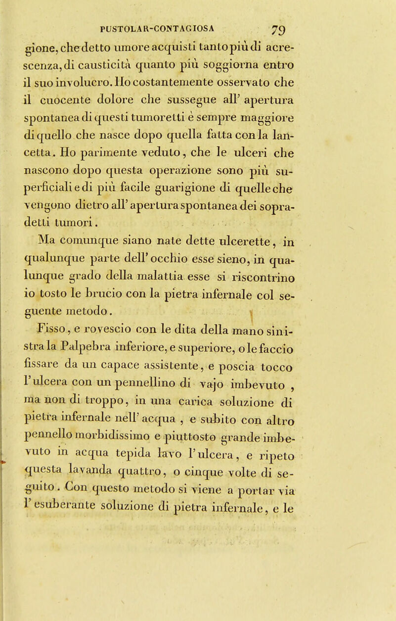 gione, chedetto umore acquisti tanto piúdi acre- scenza,di caiisticità quanto píu soggiorna entro il suo invólucro. Ho costantemente osservato che il cuocente dolore che sussegue ali' apertura spontanea di questi tumoretti è sempre maggiore diquello che nasce dopo quella fattaconla lan- cetta. Ho parimente veduto, che le ulceri che nascono dopo questa operazione sono piú su- períiciali e di piú facile guarigione di quelleche vengono dietro ali' apertura spontanea dei sopra- detti tumori. Ma coimuique siano nate dette ulcerette, in qualunque parte deirocchio essesieno, in qua- liuique grado delia malattia esse si riscontrino io tosto le hrucio con la pietra infernale col se- guente método. Fisso, e rovescio con le dita delia mano sini- stra la Pálpebra inferiore, e superiore, o le faceio fissare da un capace assistente, e poscia tocco r ulcera con un penneUino di vajo imbevuto , ma non di troppo, in una carica soluzione di pietra infernale nell' acqua , e súbito con altro pennello morbidissimo e piuttosto grande imbe- vuto in acqua tépida kvo 1'ulcera, e ripeto questa lavanda quattro, o cinque volte di se- guito . Con questo método si viene a portar via Fesuberante soluzione di pietra infernale, e le