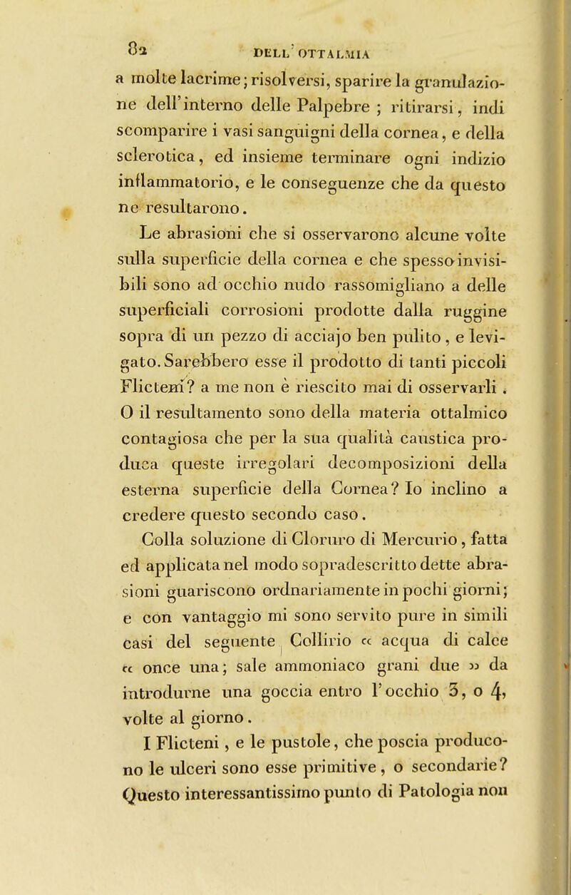 DELI/OTTALMIA a molte lacrime; risolversi, sparire la gi*anuIazio- ne deirinterno delle Palpebre ; ritirarsi, indi scomparire i vasi sangiiigni delia córnea, e delia sclerotica, ed insieme tenninare ogni indizio inflammatorio, e le conseguenze che da cfuesto né; resultarono. Le abrasioni che si osservarono alcune volte sulla superfície delia córnea e che spessoinvisi- bili sono ad occhio niido rassomigliano a delle superíiciali corrosioni prodotte dalla ruggine sopra di un pezzo di acciajo ben piúito, e levi- gato. SareblDcro esse il prodotto di tanti piccoli FlicteHÍ? a me non è riescito mai di osservarli . O il resLÚtamento sono delia matéria ottalmico contagiosa che per la sua qualità cáustica pro- duca queste irregolari decomposizioni delia esterna superfície delia Córnea? Io inclino a credere questo secondo caso. Colla soluzione di Cloruro di Mercúrio, fatta ed applicatanel modo sopradescritto dette abra- sioni guariscono ordnariamenteinpochi giorni; e còn vantaggio mi sono servito pure in simili Cási dei segnente ^ Collirio « acqua di calce fc once una; sale ammoniaco grani due » da introdurne una goccia entro 1' occhio 5, o 4» volte al giorno. I Flicteni, e le pustole, che poscia produco- no le ulceri sono esse primitive , o secondarie? Questo interessantissimopunto di Patologia non