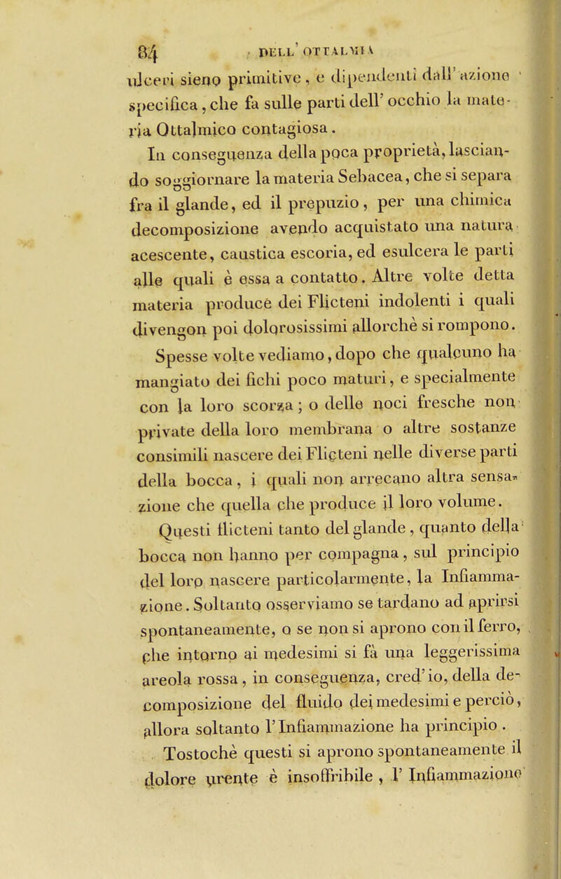 xúcevl sieno primitive , e dipentlcuU dal]' aziono specifica, che fa sulle parti deli' occhio la maté- ria Ottalmico contagiosa. Ill conseguanza delia ppca proprietà, lascian- do soggiornare la matéria SeLacea, che si separa fra il glande, ed il prepuzio, per una chirnica decomposizione avejido acquistato iina natura acescente, cáustica escoria, ed esulcera le parti alie quali è essa a çontatto. Altre volte detta matéria producé dei Flicteni indolenti i quali divengon poi dolqrosissimi allorchè sirompono. Spesse volte vediamo,dopo che qualcuno ha mangiato dei fichi poco maturi, e specialmente con la loro scor?,a; o delle uoci fresche nou private delia loro membrana o altre sostanze consimiU nascere deiFUeteni nelle diverse parti delia bocca , i quali non arreeano altra sensa^ zione che quella che produce il loro volume. Questi tlicteni tanto dei glande , quanto del]a bocca non hanno per compagna, sul principio dei lorp nascere particolarmçnte, la Infiamma- z.ione. SoltantQ osserviamo se tardano ad aprirsi spontaneamente, o se non si aprono con il ferro, phe intQrnp ai medesimi si fà una leggerissima areola rossa, in conseguenza, cred'io, delia de- composizione dei fluido dei medesimi e perciò, fiUora soltanto 1' Infiammazione ha principio . Tostochè questi si aprono spontaneamente d dolore \irente è insoíTribile , 1' Iníiammaziono