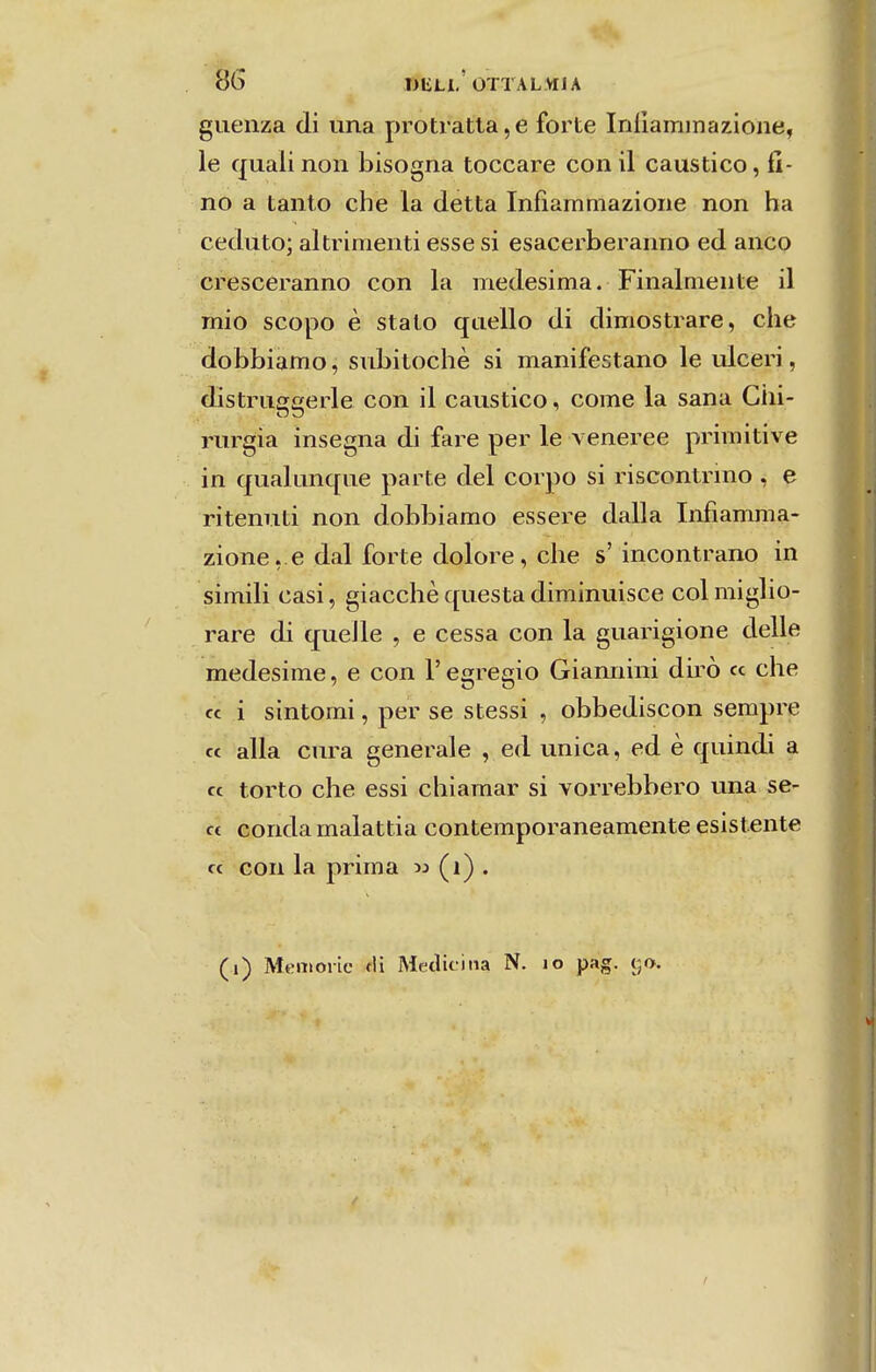 S6 T)ELl'OTTALMJA giienza di una protratta,e forte Iníiaminazione, le qualinon bisogna toccare conil cáustico, fi- no a tanto che la detta Iníiammazione non ha ceduto; altrimenti esse si esacerberanno ed anco crescèranno con la medesima. Finalmente il mio scopo è stato quello di dimostrare, che dobbiamo, subitochè si manifestano le ulceri, distruíicerle con il cáustico, come la sana Ciii- rurgia insegna di fare per le \ eneree primitive in qualunque parte dei corpo si riscontrmo , e ritenuti non dobbiamo essere dalla Infiamma- zione, e dal forte dolore, che s' incontrano in simili casi, giacchè questa diminuisce col miglio- rare di queJle , e cessa con la guarigione delle medesime, e con 1' egrégio Giannini dirò « che cc i sintomi, per se stessi , obbediscon sempre cc alia cura generale , ed única, ed è quindi a cc torto che essi chiamar si voin^ebbero una se- c£ conda malattia contemporaneamente esistente cc con la prima w (i) . (i) MtMiioric fli Medicina N. lo pag. 50.