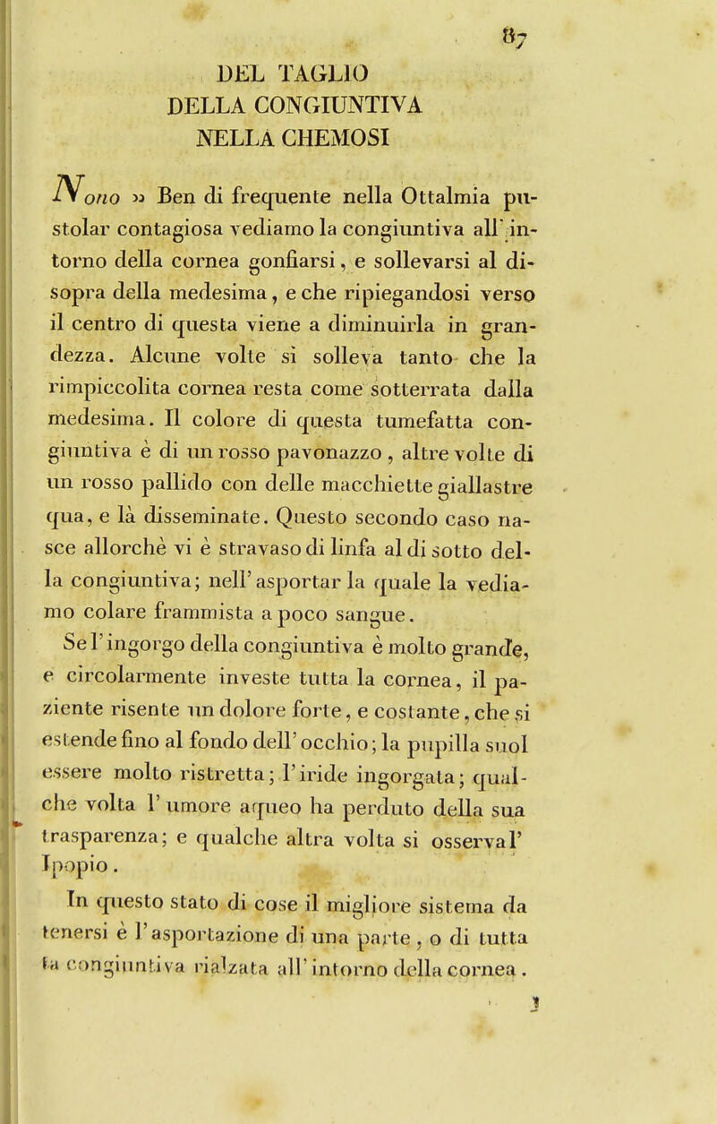 DEL TAGLIO DELLA CONGIUNTIVA NELLA GHEMOSI »7 Nono M Ben di frequente nella Ottalmia pn- stolar contagiosa vediamo la congiuntiva all ân- torno delia córnea gonfiarsi, e sollevarsi al di- sopra delia medesima, e che ripiegandosi verso il centro di cfuesta viene a diminuiria in gran- dezza. Alcune volte si soUeva tanto che la rimpiccolita córnea resta come sotterrata dalla medesima. II colore di questa tumefatta con- giuntiva è di unrosso pavonazzo , altre volte di im rosso pallido con delle macchiette giallastre qua, e là disseminate. Questo secondo caso na- sce allorchè vi è stravasodi linfa aldisotto del- ia congiuntiva; nelF asportar la quale la vedia- mo colare frammista a poco sangue. SeTingorgo delia congiuntiva è molto grande, e circolarmente investe tutta la coi^nea, il pa- ziente risente un dolore forte, e costante, che si estende fino al fondo deli' occhio; la pupilla suol essere molto ristretta; Firide ingorgata; qual- che volta 1' umore aqueo ha perduto delia sua irasparenza; e qualche altra volta si osserval' Ipopio. In questo stato di cose il migliore sistema da tenersi è Tasportazione di una parte , o di tutta ía congiuntiva rialzata ali'intorno delia córnea.