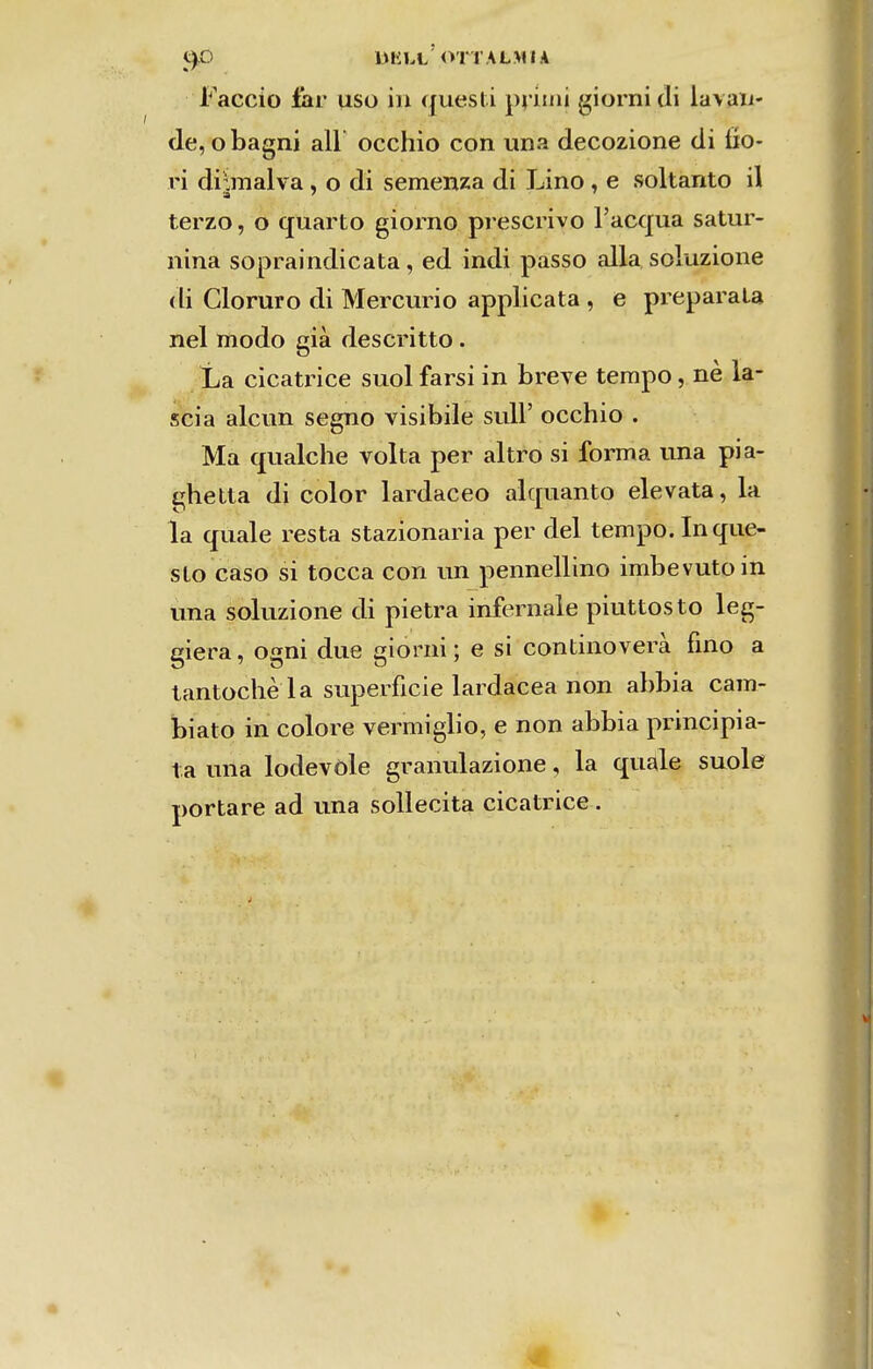 Faceio far uso iii quesli pi imi giorni di lavau- de, o bagní ali occhio con una decozione di íío- ri di^malva, o di semenza di Lino , e soltanto il terzo, o quarto giorno prescrivo Facqua satur- nina sopraindicata, ed indi passo alia soluzione di Cloruro di Mercúrio applicata , e preparala nel modo già descritto. La eicatrice suol farsi in breve tempo, nè la- scia alcun segno visibile suU' occhio . Ma qualche volta per altro si forma una pia- ghetta di color lardaceo alquanto elevata, la la quale resta stazionaria per dei tempo. In que- slo caso si tocca con un pennellino imbevutoin una soluzione di pietra infernale piuttosto leg- giera, ogni due giorni; e si continoverà fino a lantoche la superfície lardacea non abbia cam- biato in colore vermiglio, e non abbia principia- la una lodevõle granulazione, la quale suole portare ad una soUecita eicatrice .