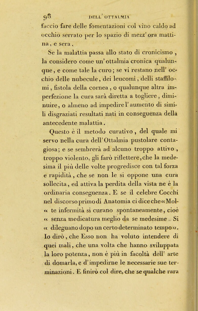 Ç)fS DELL* OTTAI.MH faceio fare delle Ibmenlâzioni col vimo caldo ad occhio serrai o per lo spazio di tnezz'ora matti- na, e sera , Se la malaltia passa alio stato di cronicismo , la considero come un'ottalmia crónica qualun- que, e come tale la curo; se tí restano nell' oc- chio delle nubecule, dei leucomi, delli staffilo- mi, íistola delia córnea , o quakmque altra im- perfezione la cura sara diretta a togliere , dimi- nuire, o almeno ad impedire 1'aumento di simi- li disgraziati resiútati nati in conseguenza delia antecedente malattia. Questo è il método curativo , dei quale mi servo nella cura deli' Ottalmia pustolare conta- giosa; e se sembrerà ad alcuno troppo attivo , troppo violento, gli farò riflettere, che la mede- sima il piú delle volte progredisce con tal forza e rapidità, che se non le si oppone tuia cura soUecita, ed attiva la perdita delia vista ne è la ordinária conseguenza . E se il celebre Cocchi nel discorso primo di Anatomia cidicecheccMol- « te infermità si curano spontaneamente, cioè « senza medicatura meglio da se medesime Si cc dileguano dopo im certo determinato tempo ». Io dirò , che Esso non ha voluto intendere di quei mali, che una volta che hanno sviluppata la loro potenza, non è piu in facoltà deli' arte di domaria, e d'impedirne le necessarie sue ter- minazioni. E finirò col dire,che sequalche rara