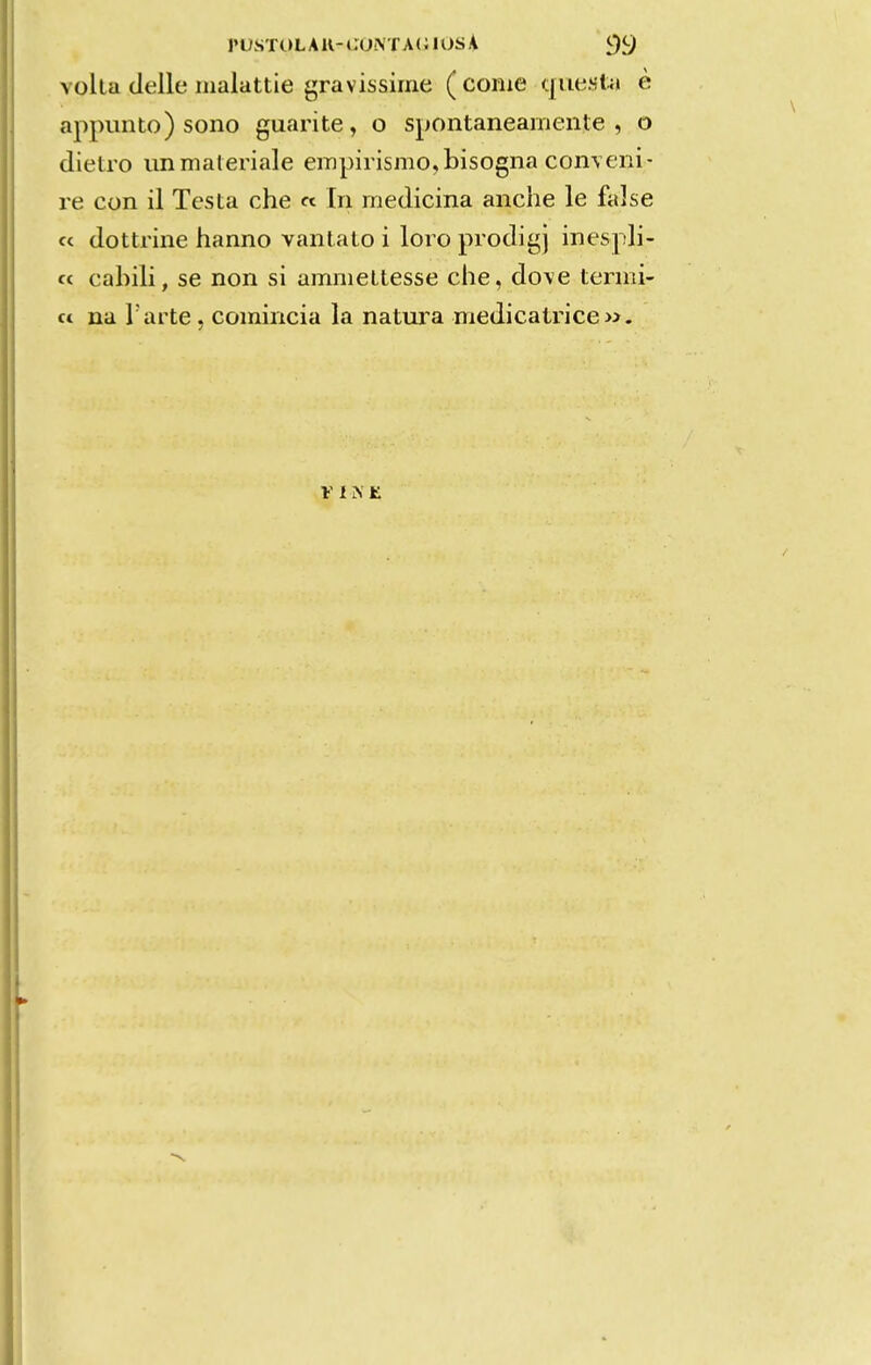 ruSTULAU-CONTAClOSA 9S) volta delle iiialattie gravissime ( come qiuí.sl-ít è appiínto) sono guarite, o spontaneamente , o dietro immaleriale empirismo,bisogna conveni- re con il Tesla che « In medicina anche le false « dottrine hanno vanlato i loro prodigj inespli- cc cabili, se non si ammeltesse che, do\e termi- « na Tarte , comincia Ia natura medicatrice».