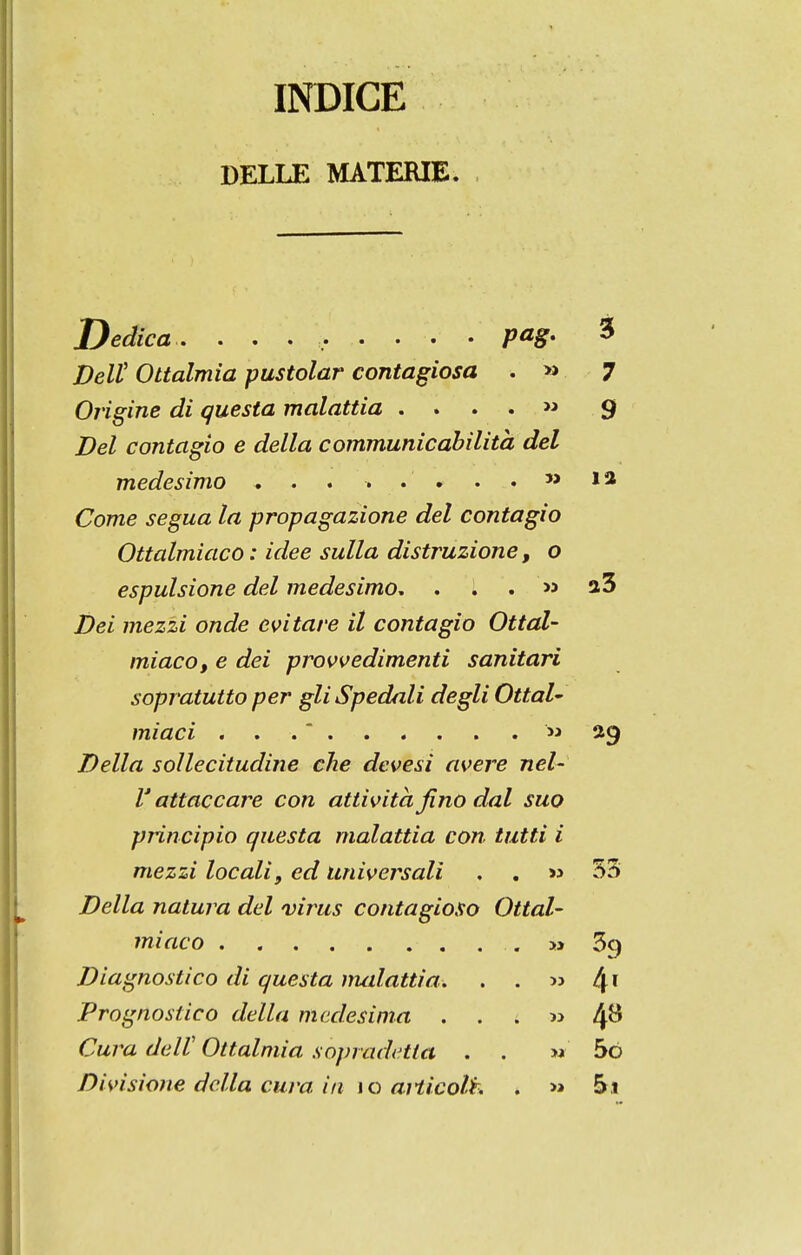 índice DELLE MATERIE. Dedica. ......... pag. 3 DeU Ottalmia pustolar contagiosa . » 7 Origine di questa malattia . . . . « 9 Del contagio e delia communicahilità dei medesimo ... ... . . » la Come segua ta propagazione dei contagio Ottalmiaco: idee sulla distruzione, o espulsione dei medesimo, . . . >5 a3 Dei mezzi onde cvitare il contagio Ottal- miaco, e dei provvedimenti sanitari sopratutto per gliSpedali degli OttaU miaci ...  Della sollecitudine che devesi avere nel- V attaccare con attività fino dal suo principio questa malattia con tutti i mezzi locali, ed universali . , m 53 Della natura dei virus contagioso Ottal- miaco » 39 Diagnostico di questa nuãattia. . . » 4 Prognostico delia medesima . . . w 4^ Cura delV Ottalmia sopradetta . . w 5ò Divisione delia cura iii \o aiticolh . >» 5j