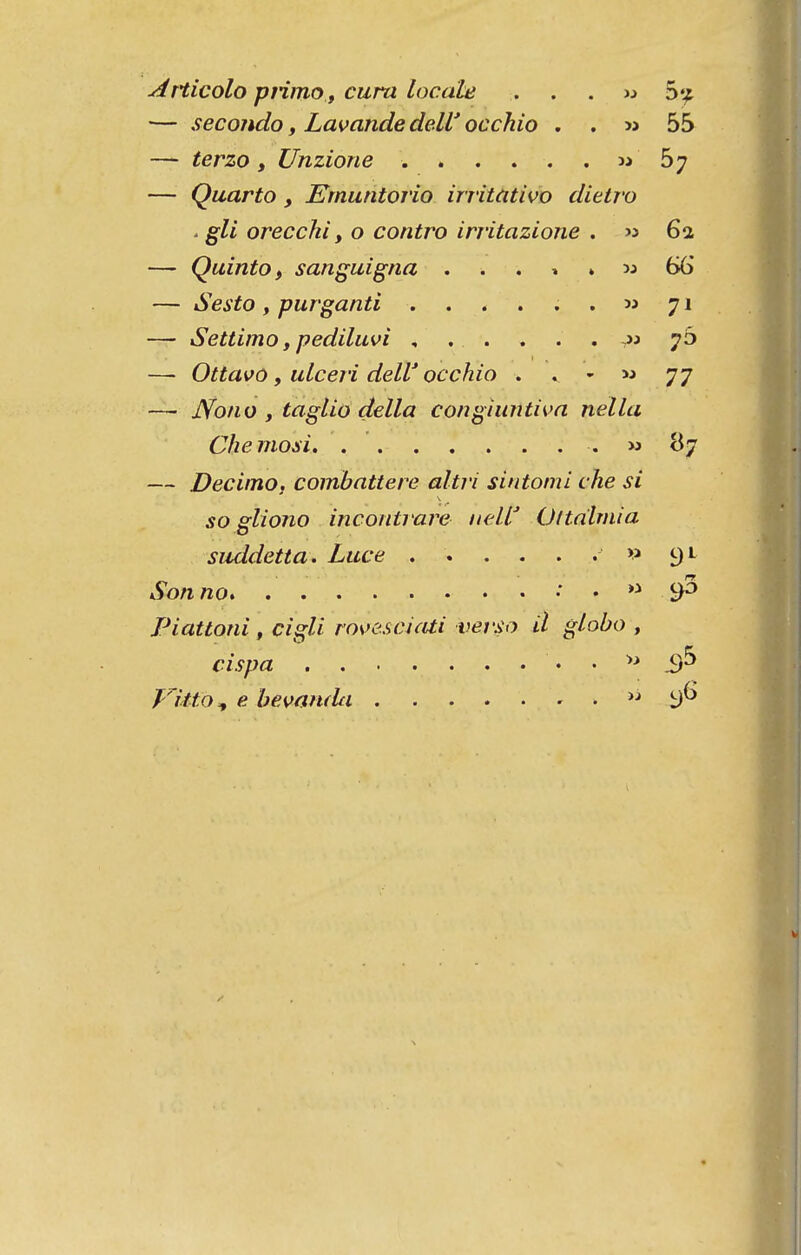 ^Tticolo ptimO f cura loc.àle ...» Stj — secondo, Lavanda deW occhio , . « 55 — terzo f Unzione m 57 — Quarto, Ernuntorio irritíitivo dietro ■ gli orecchi y o contro irritazione . « 61 — Quinto, sanguigna . . . » » w 66 — Sesto, purganti 53 71 — Settimo y pediluvi , . . . . . » 7Ò — Ottavõ y ulceri deW occhio • . -  77 — Nono y taglio delia congiuntiva nella Chemosi m 87 — Decimo, combattere altri sintomi vhe si so gliono incontrare nelt Ottalmia suddetta* Luce ^> 3^ Son no •  9*^ Piattoni, cigli ros>e.scicUi verso il globo , cispa • • i)^ Fltto ^ e bemnda  I