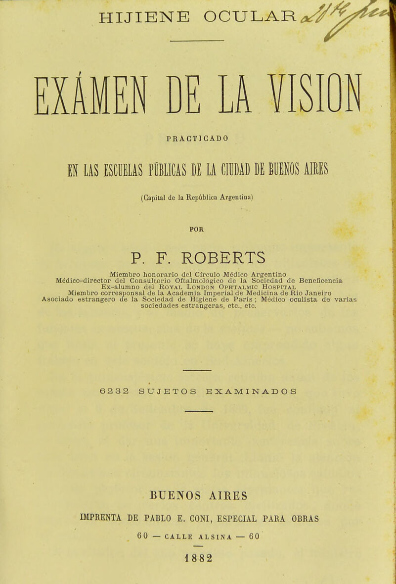 EXAMEN DE LA VISION PRACTICADO 1 US ESCUELAS PUBLICAS DE LA CIÜÜAD DE BÜEIS AIRES (Capital de la República Argentina) POR P. F. ROBERTS Miembro honorario del Cii'culo Médico Argentino Médico-director del Consultorio Oftalmológico de la Sociedad de Beneficencia Ex-alumno del Royal London Ophtalmic Hospital Miembro corresponsal de la Academia Imperial de Medicina de Rio Janeiro Asociado estrangero cíe la Sociedad de Higiene de Paris ; Médico oculista de varias sociedades estrangeras, etc., etc. 6232 SUJETOS EXAMINADOS BUENOS AIRES IMPRENTA DE PABLO E. CONI, ESPECIAL PARA OBRAS 60 — CALLE ALSINA — GO 1882