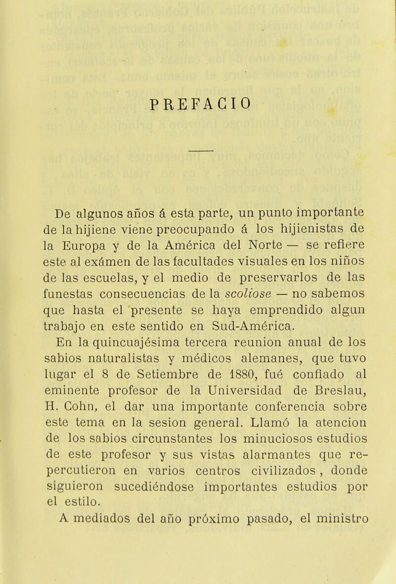 PREFACIO De algunos años á esta parte, un punto importante de la hijiene viene preocupando á los hijienistas de la Europa y de la América del Norte — se refiere este al exámen de las facultades visuales en los niños de las escuelas, y el medio de preservarlos de las funestas consecuencias de la scoliose — no sabemos que hasta el presente se haya emprendido algún trabajo en este sentido en Sud-América. En la quincuajésima tercera reunión anual de los sabios naturalistas y médicos alemanes, que tuvo lugar el 8 de Setiembre de 1880, fué confiado al eminente profesor de la Universidad de Breslau, H. Cohn, el dar una importante conferencia sobre este tema en la sesión general. Llamó la atención de los sabios circunstantes los minuciosos estudios de este profesor y sus vistas alarmantes que re- percutieron en varios centros civilizados, donde siguieron sucediéndose importantes estudios por el estilo. A mediados del año próximo pasado, el ministro