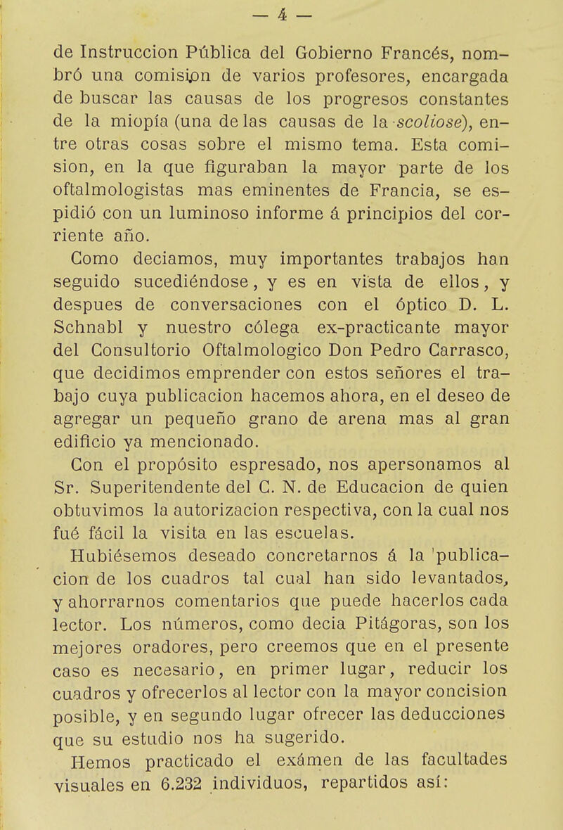 de Instrucción Pública del Gobierno Francés, nom- bró una comisión de varios profesores, encargada de buscar las causas de los progresos constantes de la miopía (una délas causas de leL-scoliosé), en- tre otras cosas sobre el mismo tema. Esta comi- sión, en la que figuraban la mayor parte de los oftalmologistas mas eminentes de Francia, se es- pidió con un luminoso informe á principios del cor- riente año. Como decíamos, muy importantes trabajos han seguido sucediéndose, y es en vista de ellos, y después de conversaciones con el óptico D. L. Schnabl y nuestro cólega ex-practicante mayor del Consultorio Oftalmológico Don Pedro Carrasco, que decidimos emprender con estos señores el tra- bajo cuya publicación hacemos ahora, en el deseo de agregar un pequeño grano de arena mas al gran edificio ya mencionado. Con el propósito espresado, nos apersonamos al Sr. Superitendente del C. N. de Educación de quien obtuvimos la autorización respectiva, con la cual nos fué fácil la visita en las escuelas. Hubiésemos deseado concretarnos á la 'publica- ción de los cuadros tal cual han sido levantados, y ahorrarnos comentarios que puede hacerlos cada lector. Los números, como decia Pitágoras, son los mejores oradores, pero creemos que en el presente caso es necesario, en primer lugar, reducir los cuadros y ofrecerlos al lector con la mayor concisión posible, y en segundo lugar ofrecer las deducciones que su estudio nos ha sugerido. Hemos practicado el exámen de las facultades visuales en 6.232 individuos, repartidos así: