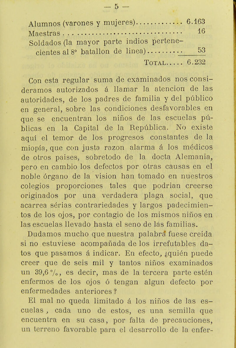 Alumnos (varones y mujeres) 6.163 Maestras Soldados (la mayor parte indios pertene- cientes al 8*» batallón de linea) .j 53 Total 6.232 Con esta regular suma de examinados nos consi- deramos autorizados á llamar la atención de las autoridades, de los padres de familia y del público en general, sobre las condiciones desfavorables en que se encuentran los niños de las escuelas pú- blicas en la Capital de la República. No existe aqui el temor de los progresos constantes de la miopía, que con justa razón alarma á los médicos de otros paises, sobretodo de la docta Alemania, pero en cambio los defectos por otras causas en el noble órgano de la visión han tomado en nuestros colegios proporciones tales que podrían creerse originados por una verdadera plaga social, que acarrea sérias contrariedades y largos padecimien- tos de los ojos, por contagio de los mismos niños en las escuelas llevado hasta el seno de las familias. Dudamos mucho que nuestra palabra* fuese creída si no estuviese acompañada de los irrefutables da- tos que pasamos á indicar. En efecto^ ¿quién puede creer que de seis mil y tantos niños examinados un 39,6 7o, es decir, mas de la tercera parte estén enfermos de los ojos ó tengan algún defecto por enfermedades anteriores? El mal no queda limitado á los niños de las es- cuelas , cada uno de estos, es una semilla que encuentra en su casa, por falta de precauciones, un terreno favorable para el desarrollo de la enfer-