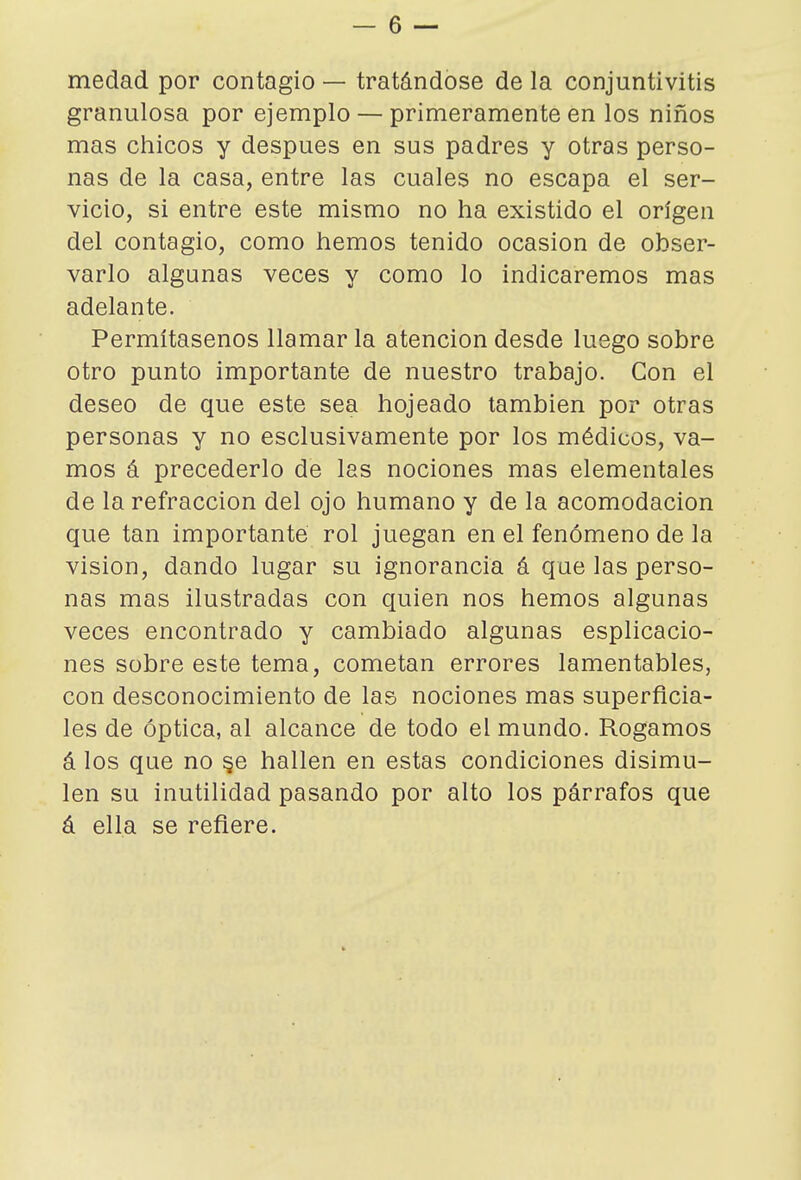 medad por contagio — tratándose de la conjuntivitis granulosa por ejemplo — primeramente en los niños mas chicos y después en sus padres y otras perso- nas de la casa, entre las cuales no escapa el ser- vicio, si entre este mismo no ha existido el origen del contagio, como hemos tenido ocasión de obser- varlo algunas veces y como lo indicaremos mas adelante. Permítasenos llamar la atención desde luego sobre otro punto importante de nuestro trabajo. Con el deseo de que este sea hojeado también por otras personas y no esclusivamente por los médicos, va- mos á precederlo de las nociones mas elementales de la refracción del ojo humano y de la acomodación que tan importante rol juegan en el fenómeno de la visión, dando lugar su ignorancia á que las perso- nas mas ilustradas con quien nos hemos algunas veces encontrado y cambiado algunas esplicacio- nes sobre este tema, cometan errores lamentables, con desconocimiento de las nociones mas superficia- les de óptica, al alcance de todo el mundo. Rogamos á los que no §e hallen en estas condiciones disimu- len su inutilidad pasando por alto los párrafos que á ella se refiere.