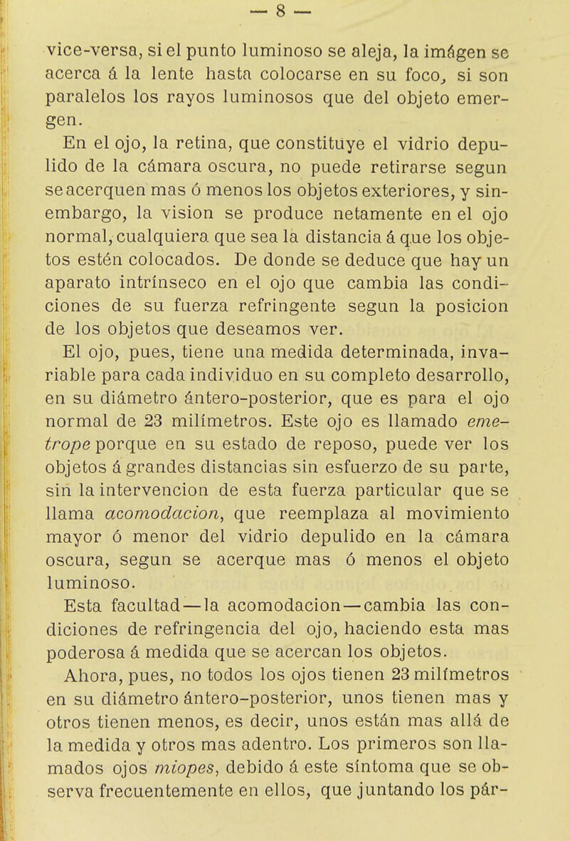 vice-versa, si el punto luminoso se aleja, la imágen se acerca á la lente hasta colocarse en su foco^ si son paralelos los rayos luminosos que del objeto emer- gen. En el ojo, la retina, que constituye el vidrio depu- lido de la cámara oscura, no puede retirarse según se acerquen mas ó menos los objetos exteriores, y sin- embargo, la visión se produce netamente en el ojo normal, cualquiera que sea la distancia á que los obje- tos estén colocados. De donde se deduce que hay un aparato intrínseco en el ojo que cambia las condi- ciones de su fuerza refringente según la posición de los objetos que deseamos ver. El ojo, pues, tiene una medida determinada, inva- riable para cada individuo en su completo desarrollo, en su diámetro ántero-posterior, que es para el ojo normal de 23 milímetros. Este ojo es llamado eme- zírope porque en su estado de reposo, puede ver los objetos á grandes distancias sin esfuerzo de su parte, sin la intervención de esta fuerza particular que se llama acomodación, que reemplaza al movimiento mayor ó menor del vidrio depulido en la cámara oscura, según se acerque mas ó menos el objeto luminoso. Esta facultad —la acomodación—cambia las con- diciones de refringencia del ojo, haciendo esta mas poderosa á medida que se acercan los objetos. Ahora, pues, no todos los ojos tienen 23 milímetros en su diámetro ántero-posterior, unos tienen mas y otros tienen menos, es decir, unos están mas allá de la medida y otros mas adentro. Los primeros son lla- mados ojos miopes^ debido á este síntoma que se ob- serva frecuentemente en ellos, que juntando los pár-