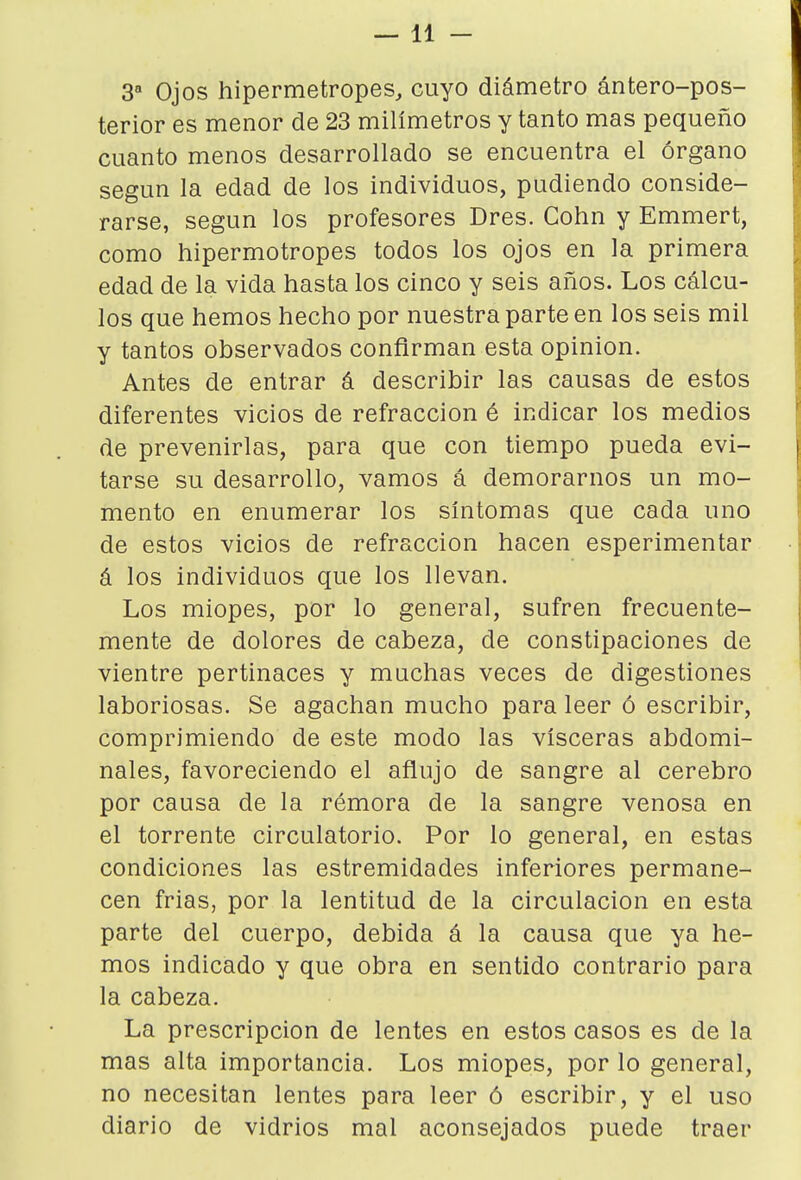 —11 - 3 Ojos hipermetropes, cuyo diámetro ántero-pos- terior es menor de 23 milímetros y tanto mas pequeño cuanto menos desarrollado se encuentra el órgano según la edad de los individuos, pudiendo conside- rarse, según los profesores Dres. Cohn y Emmert, como hipermotropes todos los ojos en la primera edad de la vida hasta los cinco y seis años. Los cálcu- los que hemos hecho por nuestra parte en los seis mil y tantos observados confirman esta opinión. Antes de entrar á describir las causas de estos diferentes vicios de refracción é indicar los medios de prevenirlas, para que con tiempo pueda evi- tarse su desarrollo, vamos á demorarnos un mo- mento en enumerar los síntomas que cada uno de estos vicios de refracción hacen esperimentar á los individuos que los llevan. Los miopes, por lo general, sufren frecuente- mente de dolores de cabeza, de constipaciones de vientre pertinaces y muchas veces de digestiones laboriosas. Se agachan mucho para leer ó escribir, comprimiendo de este modo las visceras abdomi- nales, favoreciendo el añujo de sangre al cerebro por causa de la rémora de la sangre venosa en el torrente circulatorio. Por lo general, en estas condiciones las estremidades inferiores permane- cen frias, por la lentitud de la circulación en esta parte del cuerpo, debida á la causa que ya he- mos indicado y que obra en sentido contrario para la cabeza. La prescripción de lentes en estos casos es de la mas alta importancia. Los miopes, por lo general, no necesitan lentes para leer ó escribir, y el uso diario de vidrios mal aconsejados puede traer