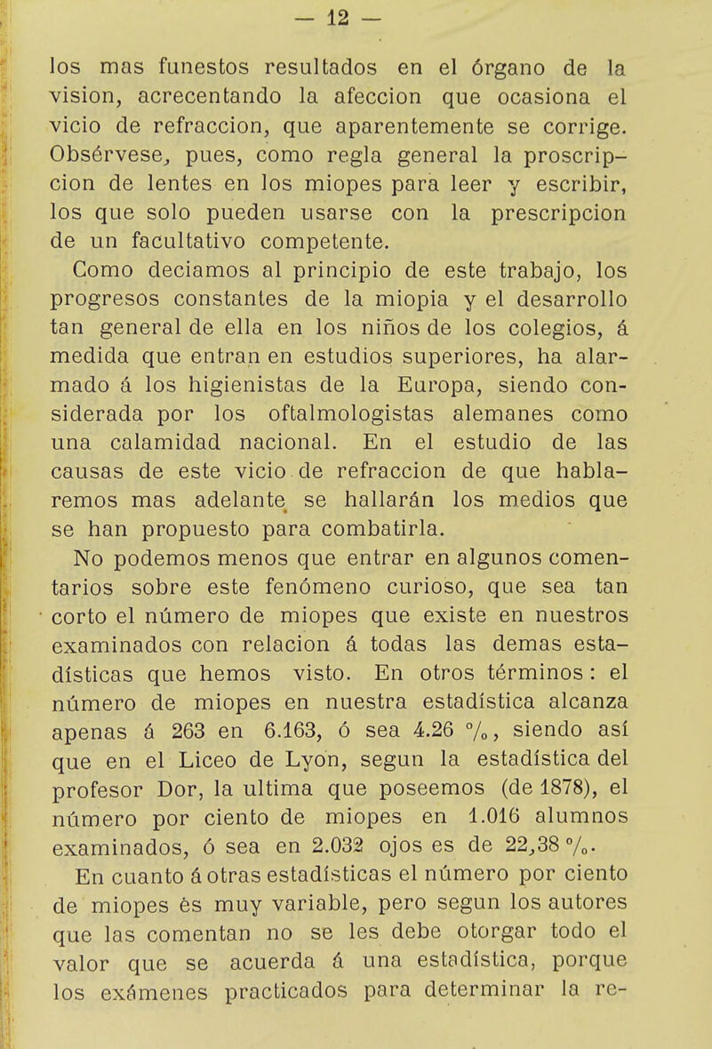 los mas funestos resultados en el órgano de la visión, acrecentando la afección que ocasiona el vicio de refracción, que aparentemente se corrige. Obsérvese^ pues, como regla general la proscrip- ción de lentes en los miopes para leer y escribir, los que solo pueden usarse con la prescripción de un facultativo competente. Como decíamos al principio de este trabajo, los progresos constantes de la miopia y el desarrollo tan general de ella en los niños de los colegios, á medida que entran en estudios superiores, ha alar- mado á los higienistas de la Europa, siendo con- siderada por los oftalmologistas alemanes como una calamidad nacional. En el estudio de las causas de este vicio de refracción de que habla- remos mas adelante se hallarán los medios que se han propuesto para combatirla. No podemos menos que entrar en algunos comen- tarios sobre este fenómeno curioso, que sea tan corto el número de miopes que existe en nuestros examinados con relación á todas las demás esta- dísticas que hemos visto. En otros términos: el número de miopes en nuestra estadística alcanza apenas á 263 en 6.163, ó sea 4.26 %, siendo así que en el Liceo de Lyon, según la estadística del profesor Dor, la ultima que poseemos (de 1878), el número por ciento de miopes en 1.016 alumnos examinados, ó sea en 2.032 ojos es de 22,38 %• En cuanto á otras estadísticas el número por ciento de miopes és muy variable, pero según los autores que las comentan no se les debe otorgar todo el valor que se acuerda á una estadística, porque los exámenes practicados para determinar la re-