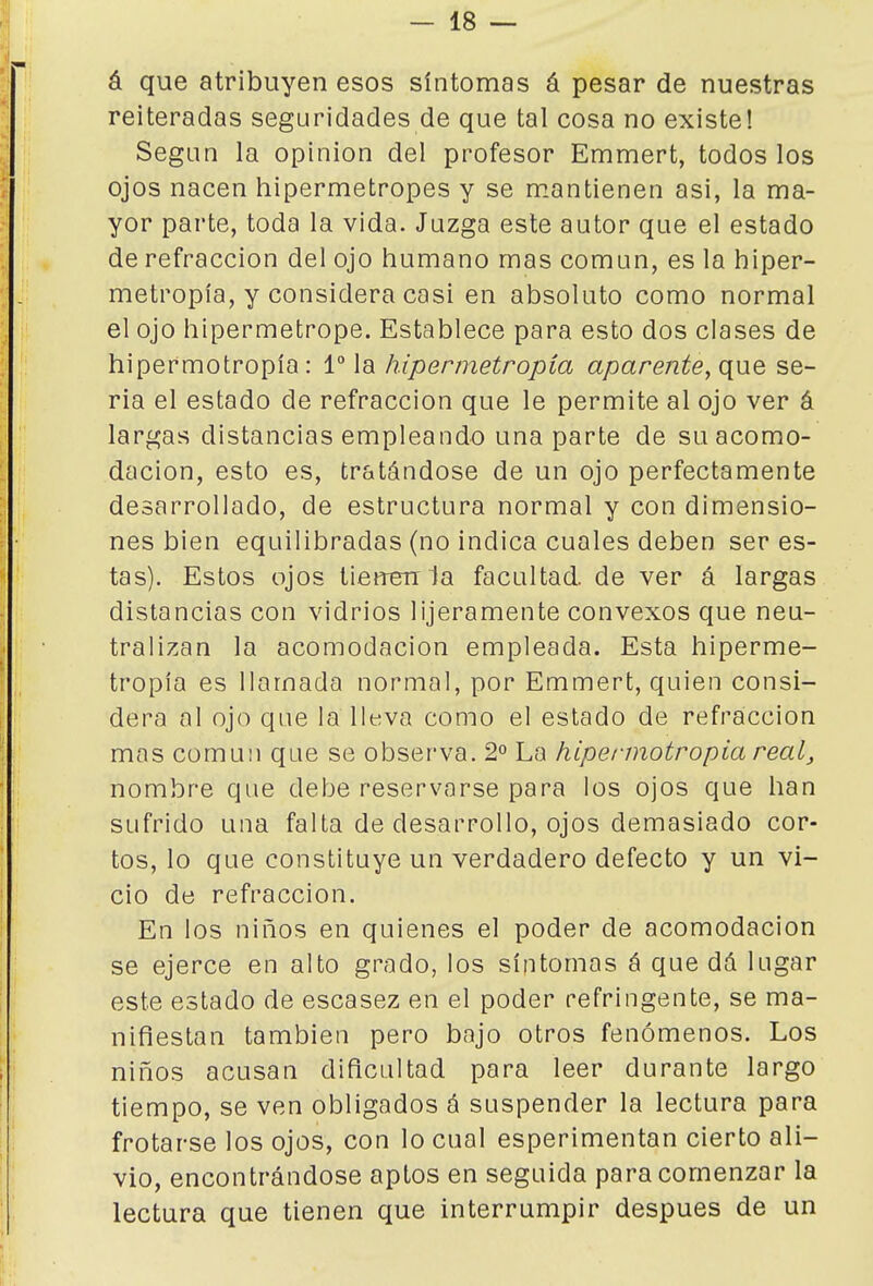 á que atribuyen esos síntomas á pesar de nuestras reiteradas seguridades de que tal cosa no existe! Según la opinión del profesor Emmert, todos los ojos nacen hipermetropes y se mantienen asi, la ma- yor parte, toda la vida. Juzga este autor que el estado de refracción del ojo humano mas común, es la hiper- metropía, y considera casi en absoluto como normal el ojo hipermetrope. Establece para esto dos clases de hipermotropía: 1° la hipermetropía aparente, que se- ria el estado de refracción que le permite al ojo ver á largas distancias empleando una parte de su acomo- dación, esto es, tratándose de un ojo perfectamente desarrollado, de estructura normal y con dimensio- nes bien equilibradas (no indica cuales deben seres- tas). Estos ojos tienen la facultad, de ver á largas distancias con vidrios lijeramente convexos que neu- tralizan la acomodación empleada. Esta hiperme- tropía es llamada normal, por Emmert, quien consi- dera al ojo que la lleva como el estado de refracción mas común que se observa. 2° La hipei-motropia real, nombre que debe reservarse para los ojos que han sufrido una falta de desarrollo, ojos demasiado cor- tos, lo que constituye un verdadero defecto y un vi- cio de refracción. En los niños en quienes el poder de acomodación se ejerce en alto grado, los síntomas á que dá lugar este estado de escasez en el poder refringente, se ma- nifiestan también pero bajo otros fenómenos. Los niños acusan dificultad para leer durante largo tiempo, se ven obligados á suspender la lectura para frotarse los ojos, con lo cual esperimentan cierto ali- vio, encontrándose aptos en seguida para comenzar la lectura que tienen que interrumpir después de un