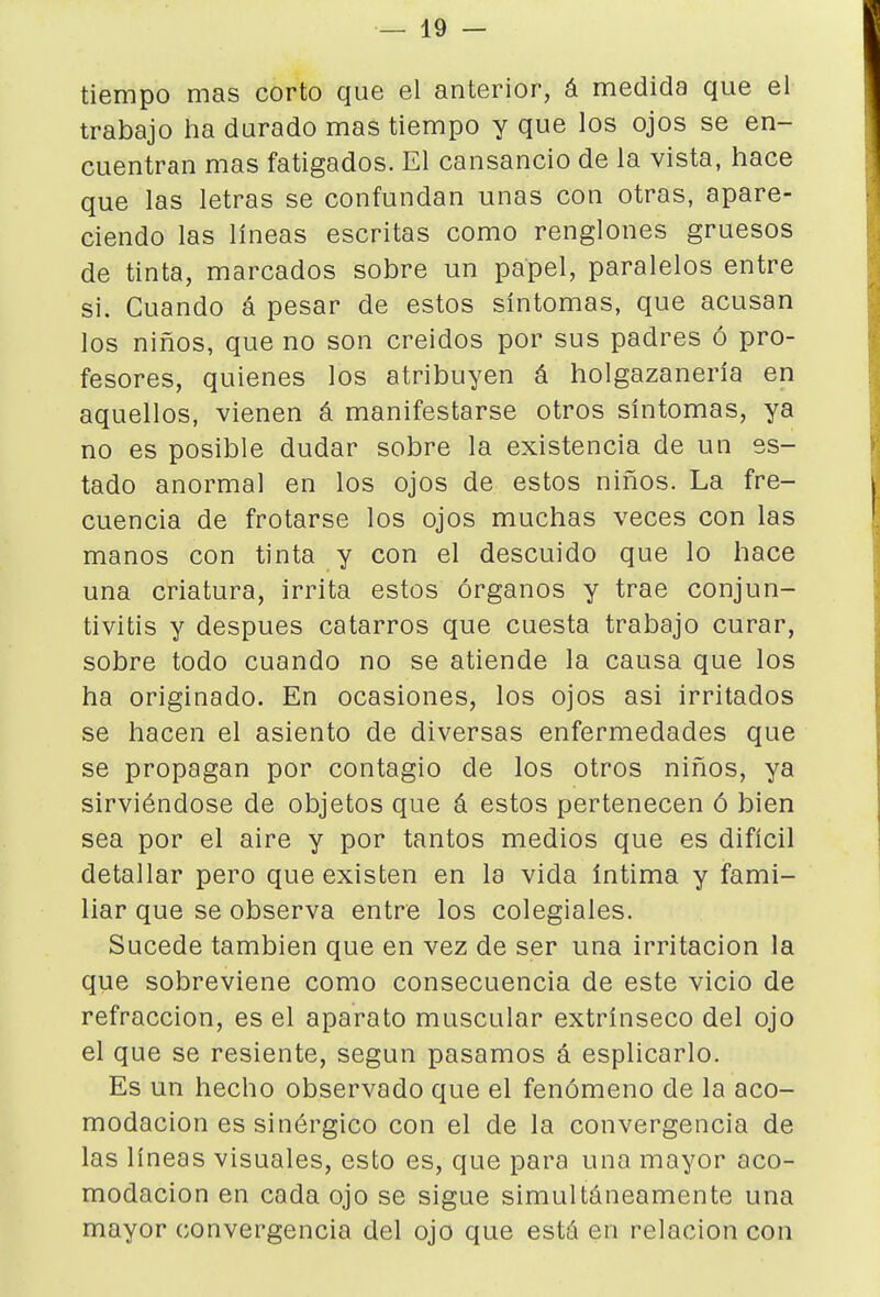 tiempo mas corto que el anterior, á medida que el trabajo ha durado mas tiempo y que los ojos se en- cuentran mas fatigados. El cansancio de la vista, hace que las letras se confundan unas con otras, apare- ciendo las líneas escritas como renglones gruesos de tinta, marcados sobre un papel, paralelos entre si. Cuando á pesar de estos síntomas, que acusan los niños, que no son creidos por sus padres ó pro- fesores, quienes los atribuyen á holgazanería en aquellos, vienen á manifestarse otros síntomas, ya no es posible dudar sobre la existencia de un es- tado anormal en los ojos de estos niños. La fre- cuencia de frotarse los ojos muchas veces con las manos con tinta y con el descuido que lo hace una criatura, irrita estos órganos y trae conjun- tivitis y después catarros que cuesta trabajo curar, sobre todo cuando no se atiende la causa que los ha originado. En ocasiones, los ojos asi irritados se hacen el asiento de diversas enfermedades que se propagan por contagio de los otros niños, ya sirviéndose de objetos que á estos pertenecen ó bien sea por el aire y por tantos medios que es difícil detallar pero que existen en la vida íntima y fami- liar que se observa entre los colegiales. Sucede también que en vez de ser una irritación la que sobreviene como consecuencia de este vicio de refracción, es el aparato muscular extrínseco del ojo el que se resiente, según pasamos á esplicarlo. Es un hecho observado que el fenómeno de la aco- modación es sinérgico con el de la convergencia de las líneas visuales, esto es, que para una mayor aco- modación en cada ojo se sigue simultáneamente una mayor convergencia del ojo que está en relación con