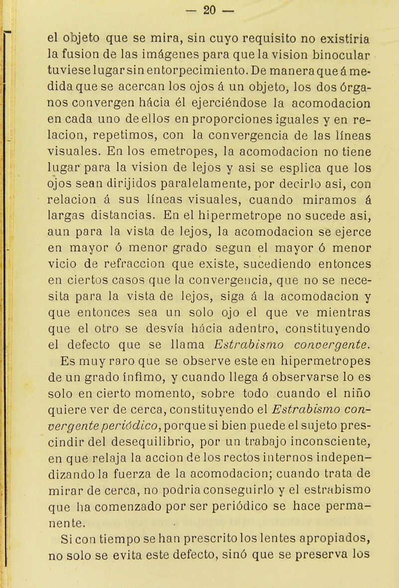 el objeto que se mira, sin cuyo requisito no existiria la fusión de las imágenes para que la visión binocular tuviese lugar sin entorpecimiento. De manera que á me- dida que se acercan los ojos á un objeto, los dos órga- nos convergen hácia él ejerciéndose la acomodación encada uno de ellos en proporciones iguales y en re- lación, repetimos, con la convergencia de las líneas visuales. En los emetropes, la acomodación no tiene lugar para la visión de lejos y asi se esplica que los ojos sean dirijidos paralelamente, por decirlo asi, con relación á sus líneas visuales, cuando miramos á largas distancias. En el hipermetrope no sucede asi, aun para la vista de lejos, la acomodación se ejerce en mayor ó menor grado según el mayor ó menor vicio de refracción que existe, sucediendo entonces en ciertos casos que la convergencia, que no se nece- sita para la vista de lejos, siga á la acomodación y que entonces sea un solo ojo el que ve mientras que el otro se desvía hócia adentro, constituyendo el defecto que se llama Estrabismo conoergente. Es muy raro que se observe este en hipermetropes de un grado ínfimo, y cuando llega á observarse lo es solo en cierto momento, sobre todo cuando el niño quiere ver de cerca, constituyendo el Estrabismo con- vergente periódico, porque si bien puede el sujeto pres- cindir del desequilibrio, por un trabajo inconsciente, en que relaja la acción de los rectos internos indepen- dizando la fuerza de la acomodación; cuando trata de mirar de cerca, no podriaconseguirlo y el estrabismo que ha comenzado por ser periódico se hace perma- nente. Si con tiempo se han prescrito los lentes apropiados, no solo se evita este defecto, sinó que se preserva los