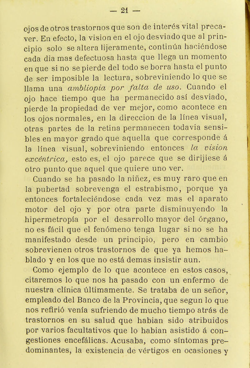 ojos de otros trastornos que son de interés vital preca- ver. En efecto, la visión en el ojo desviado que al prin- cipio solo se altera lijeramente, continúa haciéndose cada dia mas defectuosa hasta que llega un momento en que si no se pierde del todo se borra hasta el punto de ser imposible la lectura, sobreviniendo lo que se llama una amhliopia por falta de uso. Cuando el ojo hace tiempo que ha permanecido asi desviado, pierde la propiedad de ver mejor, como acontece en los ojos normales^ en la dirección de la línea visual, otras partes de la retina permanecen todavía sensi- bles en mayor grado que aquella que corresponde á la línea visual, sobreviniendo entonces la visión excéntrica^ esto es, el ojo parece que se dirijiese á otro punto que aquel que quiere uno ver. Cuando se ha pasado la niñez^ es muy raro que en la pubertad sobrevenga el estrabismo, porque ya entonces fortaleciéndose cada vez mas el aparato motor del ojo y por otra parte disminuyendo la hipermetropía por el desarrollo mayor del órgano, no es fácil que el fenómeno tenga lugar si no se ha manifestado desde un principio, pero en cambio sobrevienen otros trastornos de que ya hemos ha- blado y en los que no está demás insistir aun. Como ejemplo de lo que acontece en estos casos, citaremos lo que nos ha pasado con un enfermo de nuestra clínica últimamente. Se trataba de un señor, empleado del Banco de la Provincia, que según lo que nos refirió venía sufriendo de mucho tiempo atrás de trastornos en su salud que habían sido atribuidos por varios facultativos que lo habían asistido á con- gestiones encefálicas. Acusaba, como síntomas pre- dominantes, la existencia de vértigos en ocasiones y