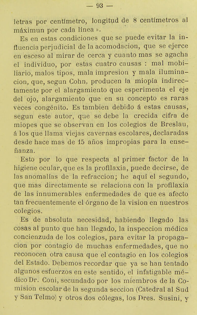 letras por centímetro, longitud de 8 centímetros al máximun por cada línea ». Es en estas condiciones que se puede evitar la in- fluencia perjudicial de la acomodación, que se ejerce en esceso al mirar de cerca y cuanto mas se agacha el individuo, por estas cuatro causas : mal mobi- liario, malos tipos, mala impresión y mala ilumina- ción, que, según Cohn, producen la miopía indirec- tamente por el alargamiento que esperimenta el eje del ojo, alargamiento que en su concepto es raras veces congénito. Es también debido á estas causas, según este autor, que se debe la crecida cifra de miopes que se observan en los colegios de Breslau, á los que llama viejas cavernas escolares, declaradas desde hace mas de 15 años impropias para la ense- ñanza. Esto por lo que respecta al primer factor de la higiene ocular, que es la profilaxia, puede decirse, de las anomalías de la refracción; he aquí el segundo, que mas directamente se relaciona con la profilaxia de las innumerables enfermedades de que es afecto tan frecuentemente el órgano de la visión en nuestros colegios. Es de absoluta necesidad, habiendo llegado las cosas al punto que han llegado, la inspección médica concienzuda de los colegios, para evitar la propaga- ción por contagio de muchas enfermedades, que no reconocen otra causa que el contagio en los colegios del Estado. Debemos recordar que ya se han tentado algunos esfuerzos en este sentido, el infatigable mé- dico Dr. Goni, secundado por los miembros de la Co- misión escolar de la segunda sección (Catedral al Sud y San Telmo) y otros dos cólegas, los Dres. Susini, y