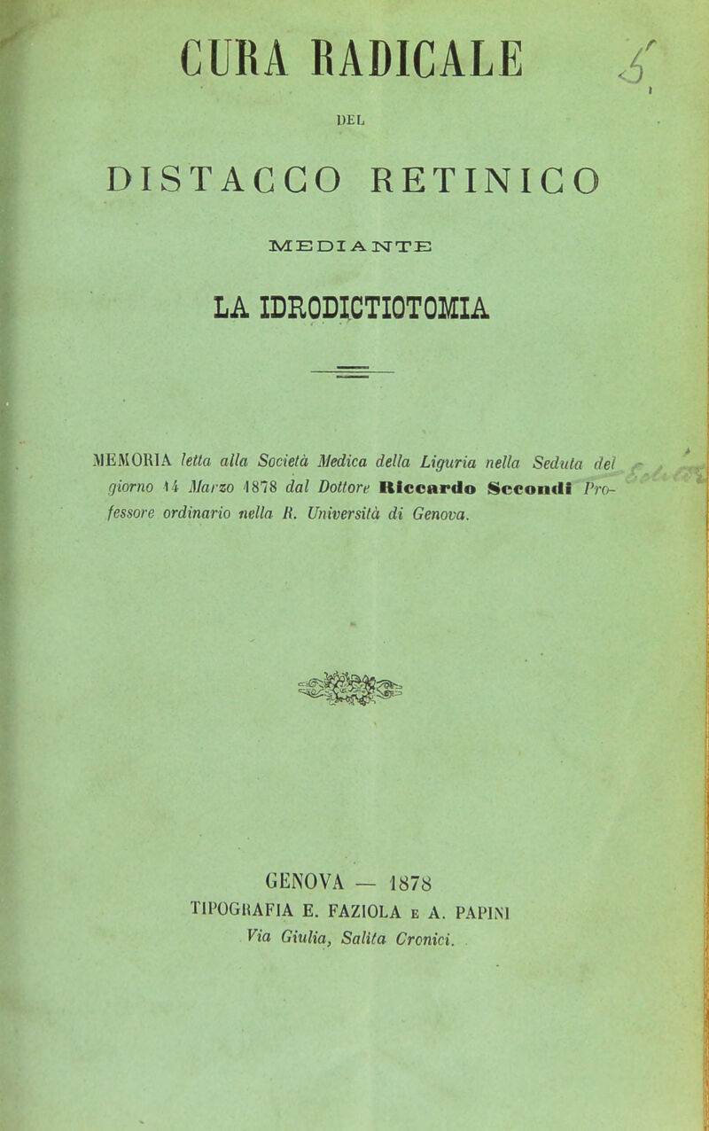 CURA RADICALE £ DEL DISTACCO RETINICO MEDIANTE LA IDRODICTIOTOMIA MEMORIA letta alla Società Medica della Liguria nella Seduta del giorno U Marzo 4878 dal Dottore Riccardo Secondi Pro- fessore ordinario nella R. Università di Genova. GENOVA — 1878 TIPOGRAFIA E. FAZIOLA e A. PAP1N1 Via Giulia, Salita Cronici.