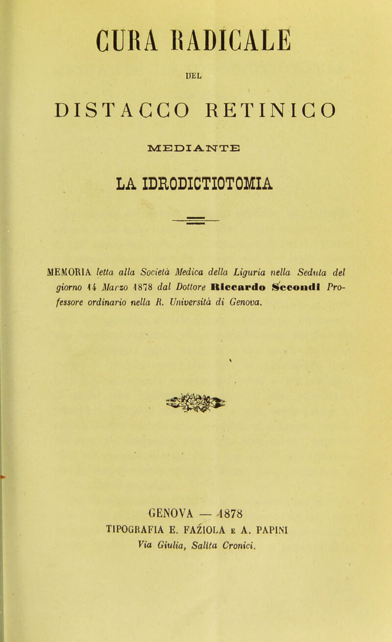 UEL ! DISTACCO RETINICO MEDIANTE LA IDEODICTIOTOMIA MEMORIA letta alla Società Medica della Liguria nella Seduta del giorno 44 Marzo 4878 dal Dottore Riccardo Secondi Pro- fessore ordinario nella R. Università di Genova. GENOVA — 4878 TIPOGRAFIA E. FAZIOLA e A. PAPINI Via Giulia, Salita Cronici.