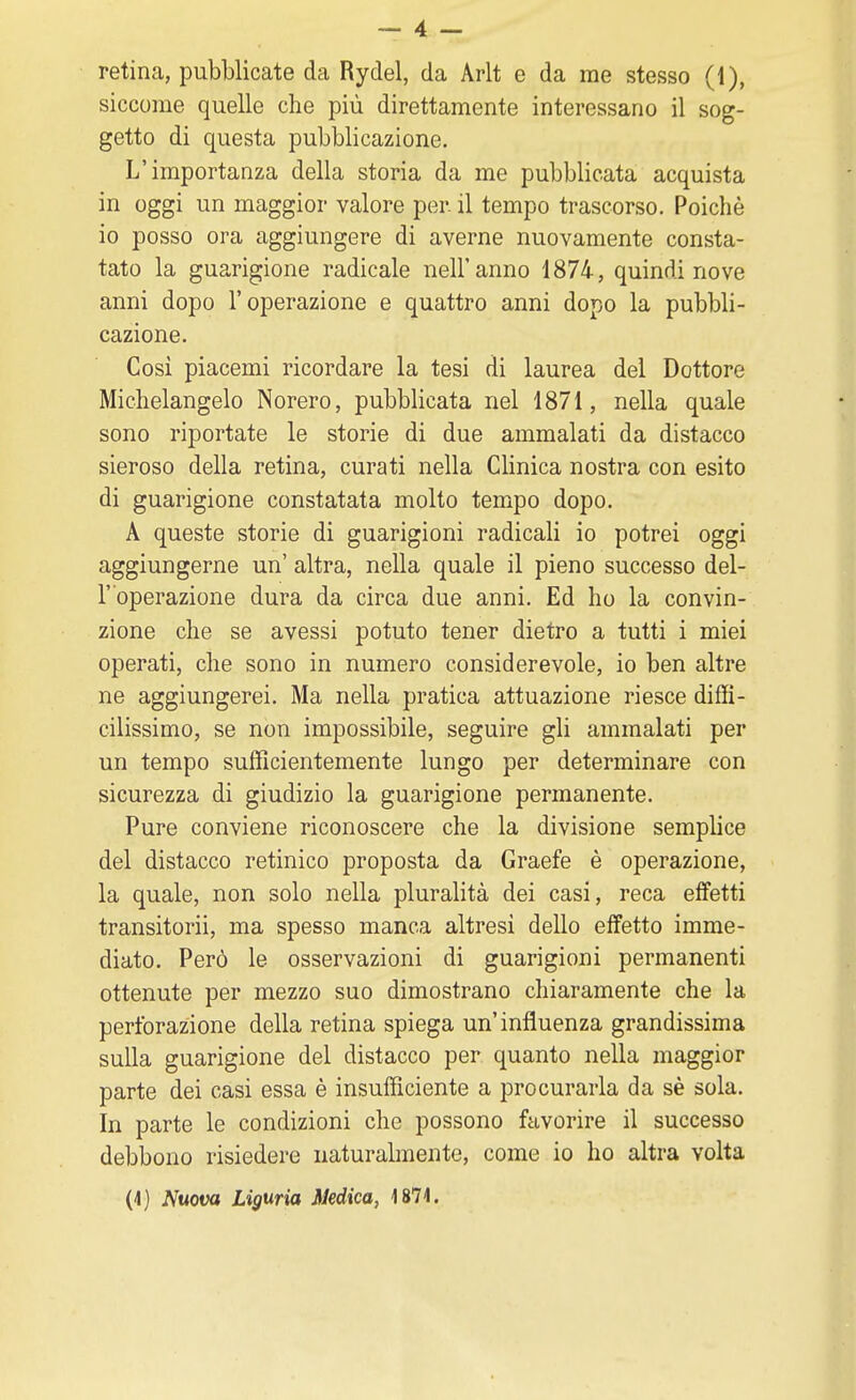 retina, pubblicate da Rydel, da Arlt e da me stesso (1), siccome quelle che più direttamente interessano il sog- getto di questa pubblicazione. L'importanza della storia da me pubblicata acquista in oggi un maggior valore per il tempo trascorso. Poiché io posso ora aggiungere di averne nuovamente consta- tato la guarigione radicale nell'anno 1874, quindi nove anni dopo l'operazione e quattro anni dopo la pubbli- cazione. Cosi piacemi ricordare la tesi di laurea del Dottore Michelangelo Norero, pubblicata nel 1871, nella quale sono riportate le storie di due ammalati da distacco sieroso della retina, curati nella Clinica nostra con esito di guarigione constatata molto tempo dopo. A queste storie di guarigioni radicali io potrei oggi aggiungerne un' altra, nella quale il pieno successo del- l' operazione dura da circa due anni. Ed ho la convin- zione che se avessi potuto tener dietro a tutti i miei operati, che sono in numero considerevole, io ben altre ne aggiungerei. Ma nella pratica attuazione riesce diffi- cilissimo, se non impossibile, seguire gli ammalati per un tempo sufficientemente lungo per determinare con sicurezza di giudizio la guarigione permanente. Pure conviene riconoscere che la divisione semplice del distacco retinico proposta da Graefe è operazione, la quale, non solo nella pluralità dei casi, reca effetti transitorii, ma spesso manca altresì dello effetto imme- diato. Però le osservazioni di guarigioni permanenti ottenute per mezzo suo dimostrano chiaramente che la perforazione della retina spiega un'influenza grandissima sulla guarigione del distacco per quanto nella maggior parte dei casi essa è insufficiente a procurarla da sè sola. In parte le condizioni che possono favorire il successo debbono risiedere naturalmente, come io ho altra volta