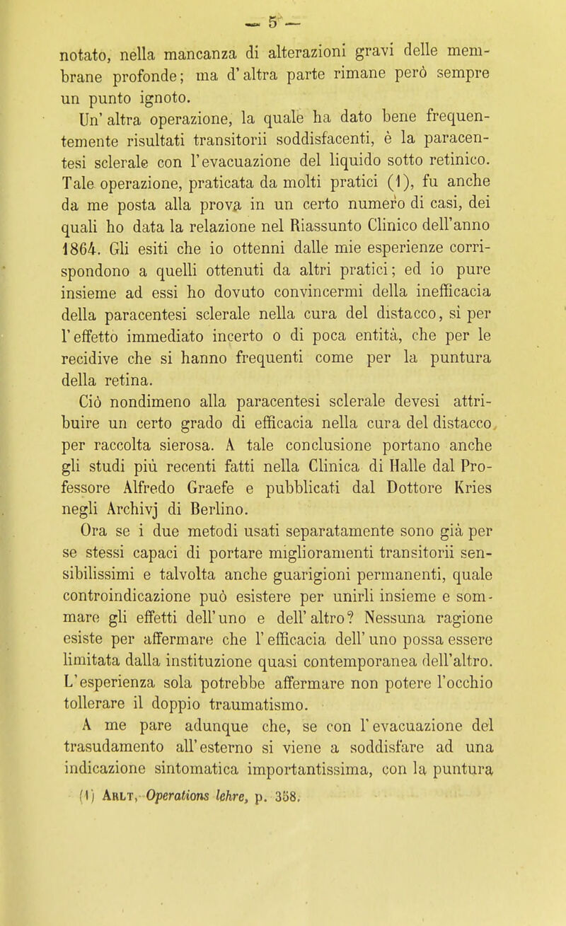 notato, nella mancanza di alterazioni gravi delle mem- brane profonde; ma d'altra parte rimane però sempre un punto ignoto. Un' altra operazione, la quale ha dato bene frequen- temente risultati transitorii soddisfacenti, è la paracen- tesi sclerale con l'evacuazione del liquido sotto retinico. Tale operazione, praticata da molti pratici (1), fu anche da me posta alla prova in un certo numero di casi, dei quali ho data la relazione nel Riassunto Clinico dell'anno 1864. Gli esiti che io ottenni dalle mie esperienze corri- spondono a quelli ottenuti da altri pratici; ed io pure insieme ad essi ho dovuto convincermi della inefficacia della paracentesi sclerale nella cura del distacco, sì per l'effetto immediato incerto o di poca entità, che per le recidive che si hanno frequenti come per la puntura della retina. Ciò nondimeno alla paracentesi sclerale devesi attri- buire un certo grado di efficacia nella cura del distacco per raccolta sierosa. A tale conclusione portano anche gli studi più recenti fatti nella Clinica di Halle dal Pro- fessore Alfredo Graefe e pubblicati dal Dottore Kries negli Archivj di Berlino. Ora se i due metodi usati separatamente sono già per se stessi capaci di portare miglioramenti transitorii sen- sibilissimi e talvolta anche guarigioni permanenti, quale controindicazione può esistere per unirli insieme e som- mare gli effetti dell'uno e dell'altro? Nessuna ragione esiste per affermare che l'efficacia dell' uno possa essere limitata dalla instituzione quasi contemporanea dell'altro. L'esperienza sola potrebbe affermare non potere l'occhio tollerare il doppio traumatismo. A me pare adunque che, se con l'evacuazione del trasudamento all'esterno si viene a soddisfare ad una indicazione sintomatica importantissima, con la puntura