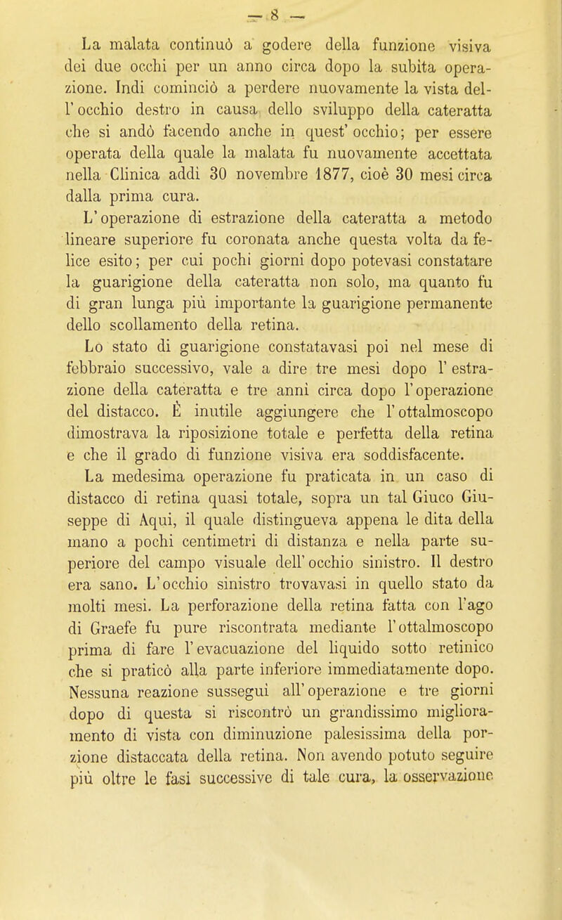 La malata continuò a godere della funzione visiva dei due occhi per un anno circa dopo la subita opera- zione. Indi cominciò a perdere nuovamente la vista del- l' occhio destro in causa dello sviluppo della cateratta che si andò facendo anche in quest' occhio ; per essere operata della quale la malata fu nuovamente accettata nella Clinica addì 30 novembre 1877, cioè 30 mesi circa dalla prima cura. L'operazione di estrazione della cateratta a metodo lineare superiore fu coronata anche questa volta da fe- lice esito ; per cui pochi giorni dopo potevasi constatare la guarigione della cateratta non solo, ma quanto fu di gran lunga più importante la guarigione permanente dello scollamento della retina. Lo stato di guarigione constatavasi poi nel mese di febbraio successivo, vale a dire tre mesi dopo Y estra- zione della cateratta e tre anni circa dopo l'operazione del distacco. È inutile aggiungere che l'ottalmoscopo dimostrava la riposizione totale e perfetta della retina e che il grado di funzione visiva era soddisfacente. La medesima operazione fu praticata in un caso di distacco di retina quasi totale, sopra un tal Giuco Giu- seppe di Aqui, il quale distingueva appena le dita della mano a pochi centimetri di distanza e nella parte su- periore del campo visuale dell'occhio sinistro. Il destro era sano. L'occhio sinistro trovavasi in quello stato da molti mesi. La perforazione della retina fatta con l'ago di Graefe fu pure riscontrata mediante l'ottalmoscopo prima di fare l'evacuazione del liquido sotto retinico che si praticò alla parte inferiore immediatamente dopo. Nessuna reazione sussegui all'operazione e tre giorni dopo di questa si riscontrò un grandissimo migliora- mento di vista con diminuzione palesissima della por- zione distaccata della retina. Non avendo potuto seguire più oltre le fasi successive di tale cura, la osservazione