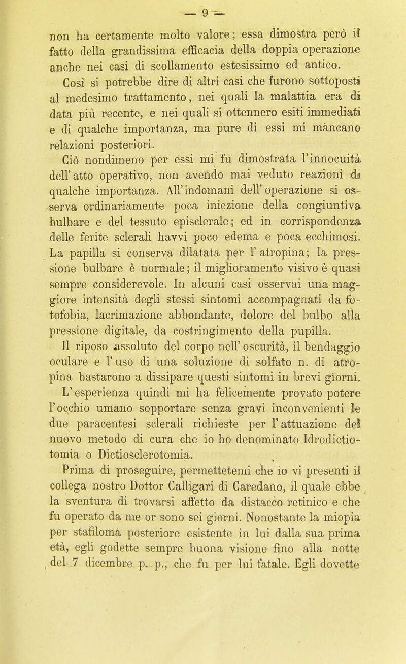 non ha certamente molto valore; essa dimostra però il fatto della grandissima efficacia della doppia operazione anche nei casi di scollamento estesissimo ed antico. Così si potrebbe dire di altri casi che furono sottoposti al medesimo trattamento, nei quali la malattia era di data più recente, e nei quali si ottennero esiti immediati e di qualche importanza, ma pure di essi mi mancano relazioni posteriori. Ciò nondimeno per essi mi fu dimostrata l'innocuità dell'atto operativo, non avendo mai veduto reazioni di qualche importanza. All'indomani dell'operazione si os- serva ordinariamente poca iniezione della congiuntiva bulbare e del tessuto episclerale; ed in corrispondenza delle ferite sclerali havvi poco edema e poca ecchimosi. La papilla si conserva dilatata per l'atropina; la pres- sione bulbare è normale ; il miglioramento visivo è quasi sempre considerevole. In alcuni casi osservai una mag- giore intensità degli stessi sintomi accompagnati da fo- tofobia, lacrimazione abbondante, dolore del bulbo alla pressione digitale, da costringimento della pupilla. 11 riposo assoluto del corpo nell' oscurità, il bendaggio oculare e l'uso di una soluzione di solfato n. di atro- pina bastarono a dissipare questi sintomi in brevi giorni. L'esperienza quindi mi ha felicemente provato potere l'occhio umano sopportare senza gravi inconvenienti le due paracentesi sclerali richieste per l'attuazione del nuovo metodo di cura che io ho denominato Idrodictio- tomia o Dictiosclerotomia. Prima di proseguire, permettetemi che io vi presenti il collega nostro Dottor Calligari di Caredano, il quale ebbe la sventura di trovarsi affetto da distacco retinico e che fu operato da me or sono sei giorni. Nonostante la miopia per stafilomà posteriore esistente in lui dalla sua prima età, egli godette sempre buona visione fino alla notte