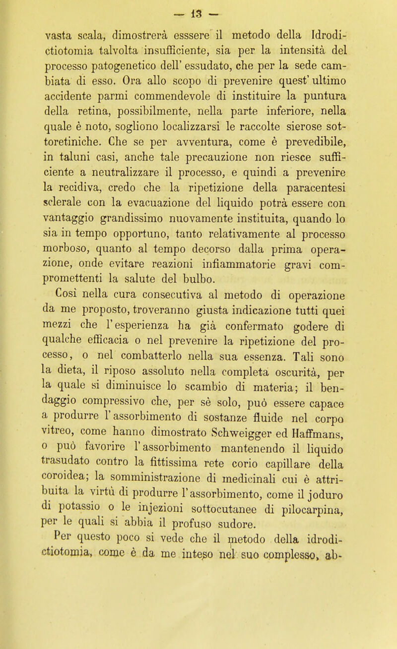 ctiotomia talvolta insufficiente, sia per la intensità del processo patogenetico dell' essudato, che per la sede cam- biata di esso. Ora allo scopo di prevenire quest' ultimo accidente parmi commendevole di instituire la puntura della retina, possibilmente, nella parte inferiore, nella quale è noto, sogliono localizzarsi le raccolte sierose sot- toretiniche. Che se per avventura, come è prevedibile, in taluni casi, anche tale precauzione non riesce suffi- ciente a neutralizzare il processo, e quindi a prevenire la recidiva, credo che la ripetizione della paracentesi sclerale con la evacuazione del liquido potrà essere con vantaggio grandissimo nuovamente instituita, quando lo sia in tempo opportuno, tanto relativamente al processo morboso, quanto al tempo decorso dalla prima opera- zione, onde evitare reazioni infiammatorie gravi com- promettenti la salute del bulbo. Così nella cura consecutiva al metodo di operazione da me proposto, troveranno giusta indicazione tutti quei mezzi che l'esperienza ha già confermato godere di qualche efficacia o nel prevenire la ripetizione del pro- cesso, o nel combatterlo nella sua essenza. Tali sono la dieta, il riposo assoluto nella completa oscurità, per la quale si diminuisce lo scambio di materia; il ben- daggio compressivo che, per sè solo, può essere capace a produrre l'assorbimento di sostanze fluide nel corpo vitreo, come hanno dimostrato Schweigger ed Haffmans, o può favorire l'assorbimento mantenendo il liquido trasudato contro la fittissima rete corio capillare della coroidea; la somministrazione di medicinali cui è attri- buita la virtù di produrre l'assorbimento, come il joduro di potassio o le injezioni sottocutanee di pilocarpina, per le quali si abbia il profuso sudore. Per questo poco si vede che il metodo della idrodi- ctiotomia, come è da me intero nel suo complesso, ab-