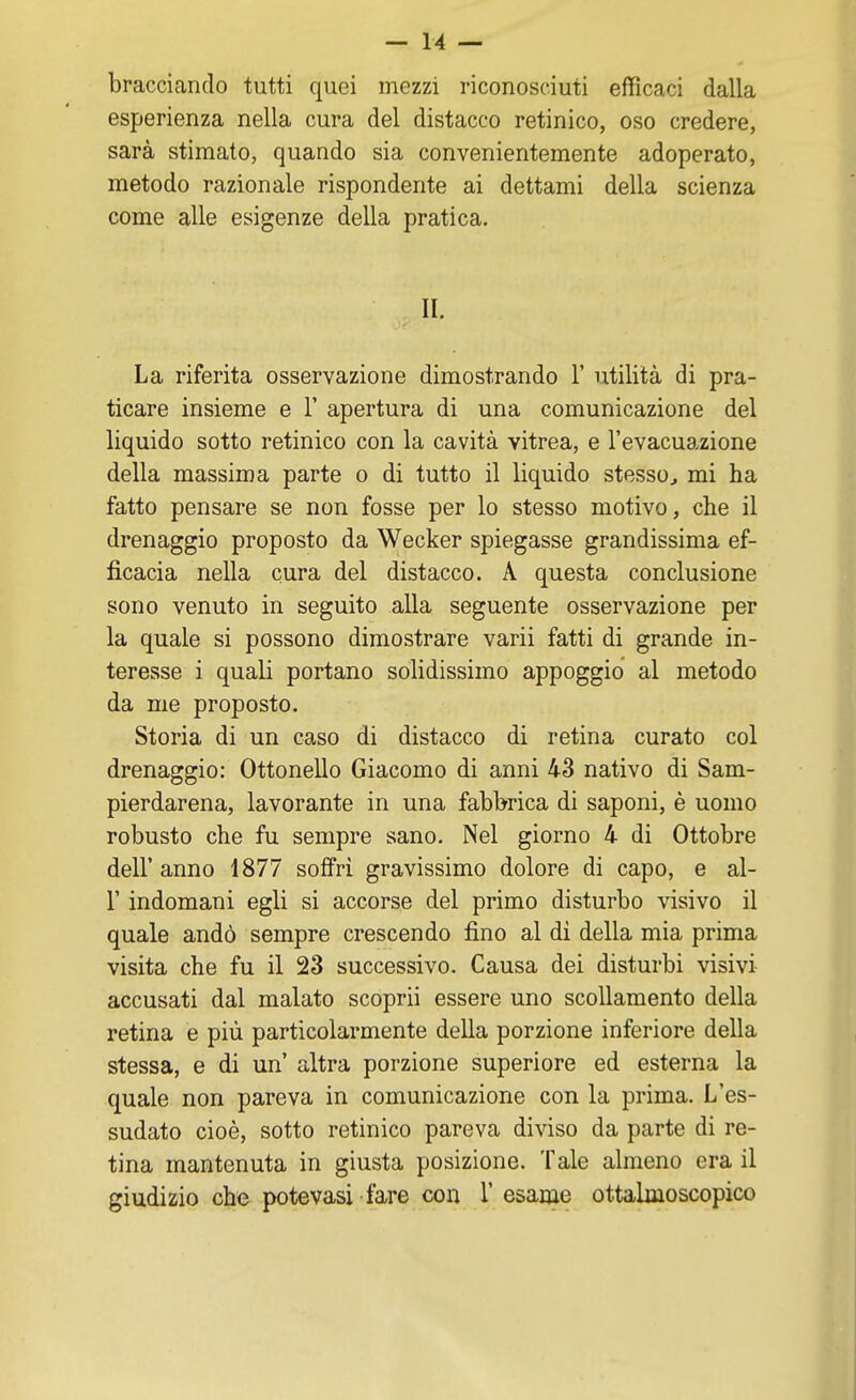 bracciando tutti quei mezzi riconosciuti efficaci dalla esperienza nella cura del distacco retinico, oso credere, sarà stimato, quando sia convenientemente adoperato, metodo razionale rispondente ai dettami della scienza come alle esigenze della pratica. II. La riferita osservazione dimostrando 1' utilità di pra- ticare insieme e 1' apertura di una comunicazione del liquido sotto retinico con la cavità vitrea, e l'evacuazione della massima parte o di tutto il liquido stesso, mi ha fatto pensare se non fosse per lo stesso motivo, che il drenaggio proposto da Wecker spiegasse grandissima ef- ficacia nella cura del distacco. A questa conclusione sono venuto in seguito alla seguente osservazione per la quale si possono dimostrare varii fatti di grande in- teresse i quali portano solidissimo appoggio al metodo da me proposto. Storia di un caso di distacco di retina curato col drenaggio: Ottonello Giacomo di anni 43 nativo di Sam- pierdarena, lavorante in una fabbrica di saponi, è uomo robusto che fu sempre sano. Nel giorno 4 di Ottobre dell' anno 1877 soffri gravissimo dolore di capo, e al- l' indomani egli si accorse del primo disturbo visivo il quale andò sempre crescendo fino al di della mia prima visita che fu il 23 successivo. Causa dei disturbi visivi accusati dal malato scoprii essere uno scollamento della retina e più particolarmente della porzione inferiore della stessa, e di un' altra porzione superiore ed esterna la quale non pareva in comunicazione con la prima. L'es- sudato cioè, sotto retinico pareva diviso da parte di re- tina mantenuta in giusta posizione. Tale almeno era il giudizio che potevasi fare con 1' esame ottalmoscopico