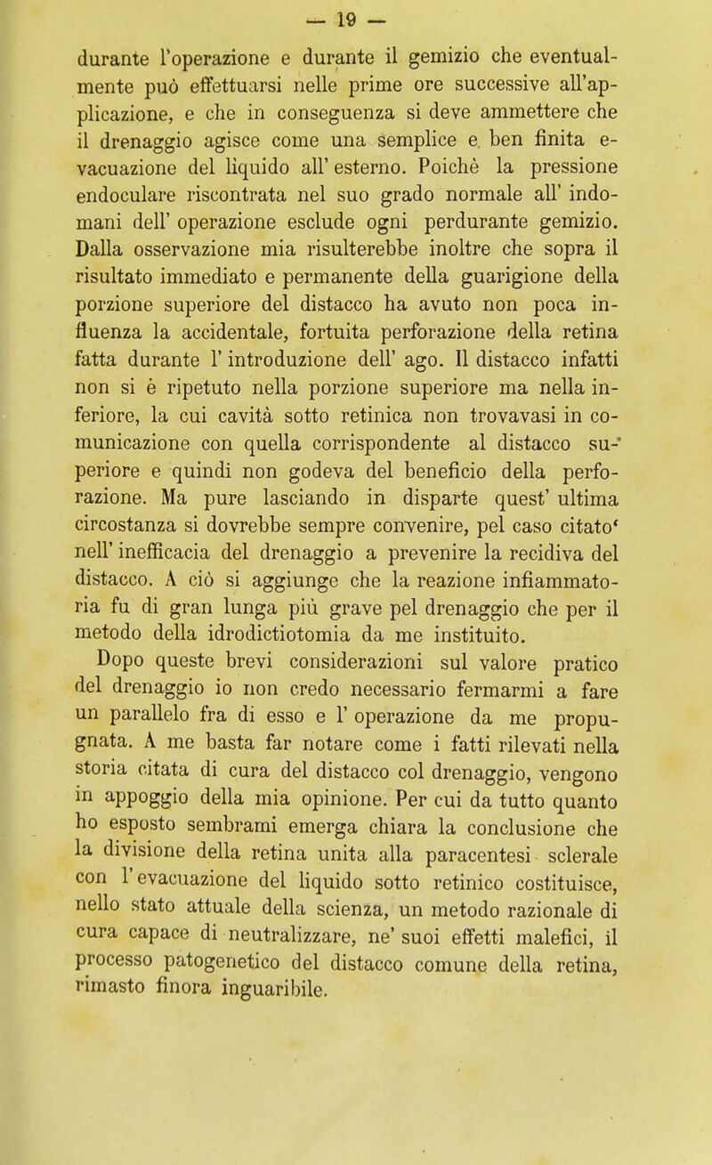 durante l'operazione e durante il gemizio che eventual- mente può effettuarsi nelle prime ore successive all'ap- plicazione, e che in conseguenza si deve ammettere che il drenaggio agisce come una semplice e. ben finita e- vacuazione del liquido all' esterno. Poiché la pressione endoculare riscontrata nel suo grado normale all' indo- mani dell' operazione esclude ogni perdurante gemizio. Dalla osservazione mia risulterebbe inoltre che sopra il risultato immediato e permanente della guarigione della porzione superiore del distacco ha avuto non poca in- fluenza la accidentale, fortuita perforazione della retina fatta durante 1* introduzione dell' ago. Il distacco infatti non si è ripetuto nella porzione superiore ma nella in- feriore, la cui cavità sotto retinica non trovavasi in co- municazione con quella corrispondente al distacco su- periore e quindi non godeva del beneficio della perfo- razione. Ma pure lasciando in disparte quest' ultima circostanza si dovrebbe sempre convenire, pel caso citato* neh inefficacia del drenaggio a prevenire la recidiva del distacco. A ciò si aggiunge che la reazione infiammato- ria fu di gran lunga più grave pel drenaggio che per il metodo della idrodictiotomia da me instituito. Dopo queste brevi considerazioni sul valore pratico del drenaggio io non credo necessario fermarmi a fare un parallelo fra di esso e 1' operazione da me propu- gnata. A me basta far notare come i fatti rilevati nella storia citata di cura del distacco col drenaggio, vengono in appoggio della mia opinione. Per cui da tutto quanto ho esposto sembrami emerga chiara la conclusione che la divisione della retina unita alla paracentesi sclerale con l'evacuazione del liquido sotto retinico costituisce, nello stato attuale della scienza, un metodo razionale di cura capace di neutralizzare, ne' suoi effetti malefici, il processo patogenetico del distacco comune della retina, rimasto finora inguaribile.