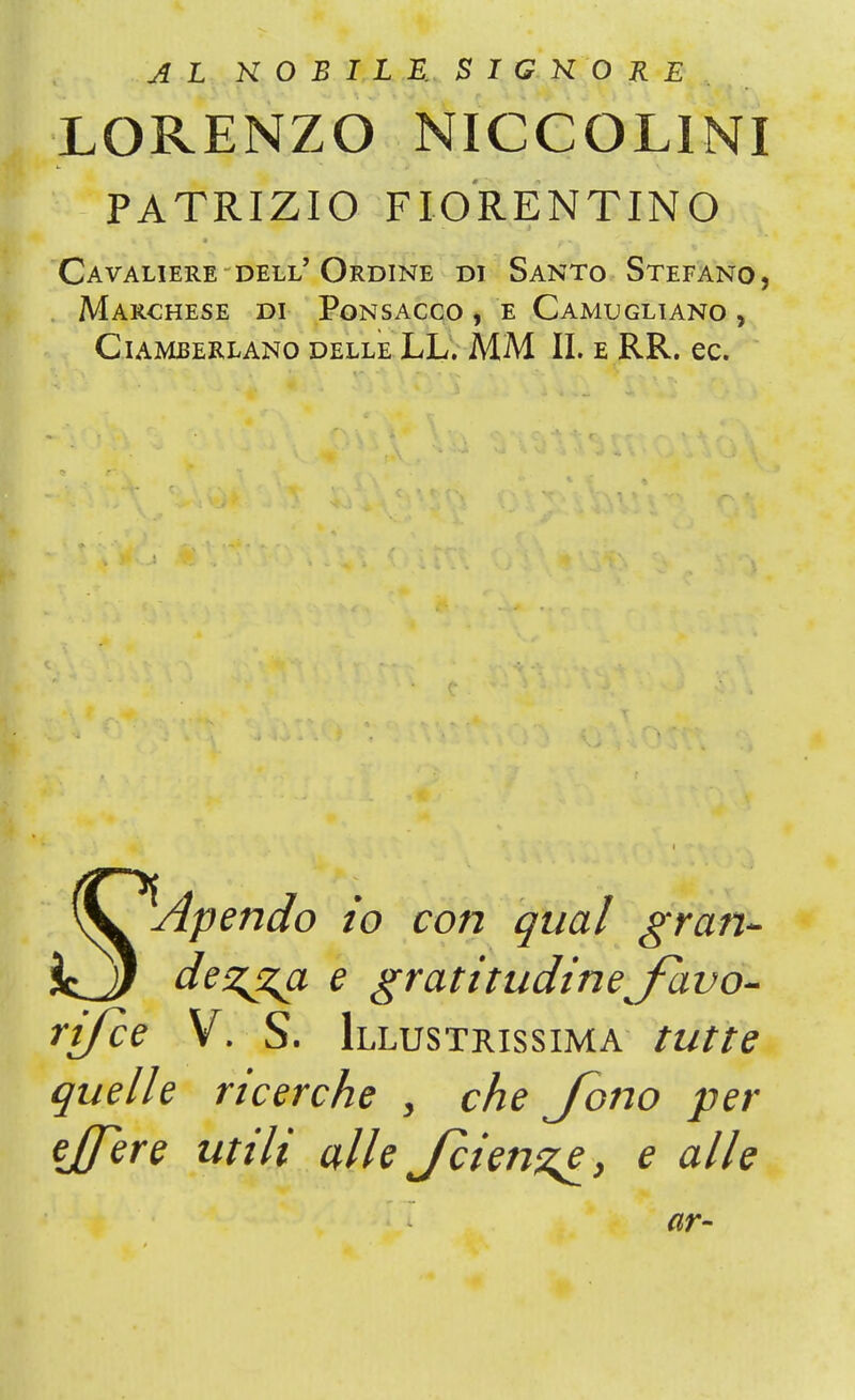 AL NOBILE. S I G K O R E LORENZO NICCOLINI PATRIZIO FIORENTINO Cavaliere dell'Ordine di Santo Stefano, Marchese di Ponsacco , e Camugliano , Ciameerlano delle LL. MM II. e RR. ec. \V Apendo io con qual gran- i^J) dez^a e gratitudine favo- risce V. S. Illustrissima tutte quelle ricerche > che Jono per ejfere utili alle Jcien^e, e alle ar-
