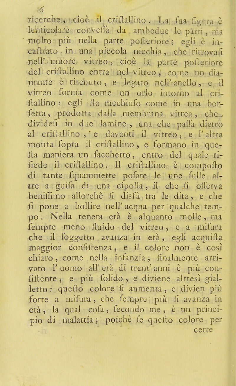 ricerche, cioè il crillallino. La Tua fignra è Icnricolare convella da ambedue le pan i, ina molto più nella parte pofteriore ; egli è in- carnito in una piccola nicchia, che ritrovali nell' umore vitreo , cioè la parte pofteriore del criftallino entra nel vitreo, come un dia- mante è ri'erutto, e legato nell'anello, e il vitreo forma come un orlo intorno al cri- ftallino : egli ira racchiafo come in una bor- fetta, prodotta dalla membrana vitrea, che_, divideft in d.ie lamine, una che : palla dietro al criitallino , ' e davanti il vitreo ,. e V altra monta fopra il crillallino , e formano in que- lla maniera un facchetro, entro del q tale ri- fiede il criilallino. 11 criftallino è compofto di tante fquamrnette pofate le une falle al- tre a guifa di una cipolla, il che li ofterva beniftìmo allorché fi disfà tra le dita, e che fi pone a bollire neh acqua per qualche tem- po . Nella tenera età è alquanto molle, ma fempre meno fluido del vitreo, e a mifura che il foggetto avanza in età, egli acquifta maggior conhftenza, e il colore non è così chiaro, come nella infanzia ; finalmente arri- vato V uomo all' età di trent' anni è più con- fitente , e più folido , e diviene altresì pial- letto : quello colore lì aumenta, e divien più forte a mifura, che fempre più lì avanza in età, la qual cola, fecondo me , è un princi- pio di malattia ; poiché fe quello colore per certe