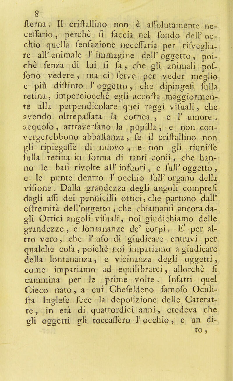 fterna. Il criftallino non è afìolutamentc ne- ceifario, perchè fi faccia nel fondo dell' oc- chio quella fenfazione neceflaria per rifveglia- re all' animale 1' immagine dell' oggetto , poi- ché fenza di lui li fa, che gli animali pof- fono vedere, ma ci ferve per veder meglio e più diftinto V oggetto, che dipinge!! fulla retina, imperciocché egli accolta maggiormen- te alla perpendicolare quei raggi vifuali, che avendo oltre pallata la cornea , e 1' umore_> acquofo, attraverfano la pupilla, e non con- vergerebbono abbaflanza, fe il criftallino non gli ripiegarle di nuovo , e non gli riunille fulla retina in forma di tanti conii, che han- no le bali rivolte all' infuori y e fulP oggetto , e le punte dentro V occhio fulf organo della vifione . Dalla grandezza degli angoli compre!] dagli affi dei pennicilli ottici, che partono dall' eftremità dell'oggetto , che chiamanli ancora da- gli Ottici angoli vifuàli , noi giudichiamo delle grandezze , e lontananze de' corpi, E' per al- tro vero, che Tufo di giudicare entravi per qualche cola , poiché noi impariamo a giudicare della lontananza, e vicinanza degli oggetti, come impariamo ad equilibrarci, allorché fi cammina per le prime volte > Infatti quel Cieco nato, a cui Chcfeldeno famofo Oculi- fta Inglefe fece la depolìzione delle Caterat- te , in età di quattordici anni, credeva che gli oggetti gli toccadero Y occhio, e un di- to,