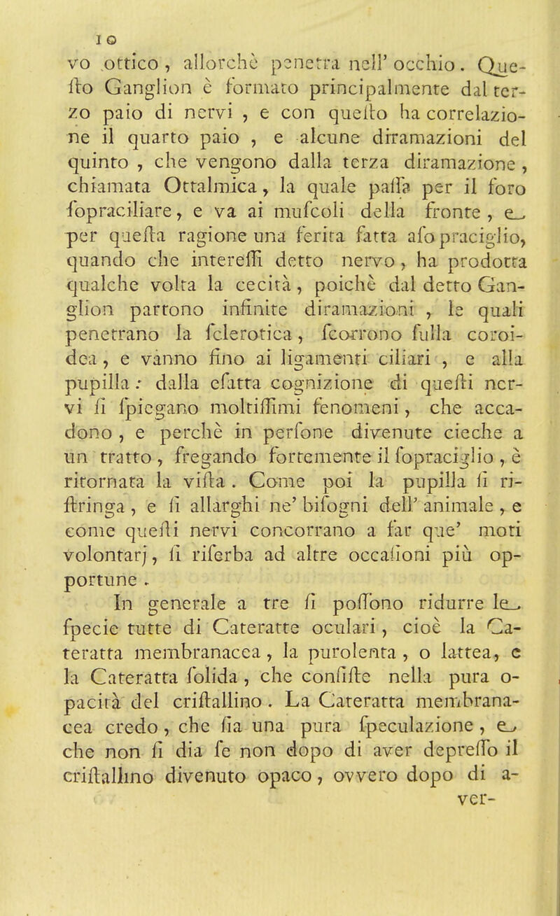 vo ottico , allorché penetra nell' occhio. Que- llo Ganglion è formato principalmente dal ter- zo paio di nervi , e con quello ha correlazio- ne il quarto paio , e alcune diramazioni del quinto , che vengono dalla terza diramazione , chiamata Oftalmica, la quale palfo per il foro fopraciliare, e va ai mufeoii della fronte , e_. per quella ragione una ferita fatta afopraciglio, quando che interem* detto nervo, ha prodotta qualche volta la cecità, poiché dal detto Gan- glion partono infinite diramazioni , le quali penetrano la fclerotica, (corrono fulla coroi- dea , e vanno fino ai ligamenti ciliari , e alla pupilla : dalla efatta cognizione di quelli ner- vi li fpiegano moltiffimi fenomeni, che acca- dono , e perchè in perfone divenute cieche a un tratto , fregando fortemente il fopraciglio è ritornata la villa . Come poi la pupilla li ri- flringa , e li allarghi ne' bifogni dell' animale , e come quelli nervi concorrano a far que' mori volontarj, li riferba ad altre occalìoni più op- portune - In generale a tre fi polTbno ridurre le_> fpecie tutte di Cateratte oculari, cioè la Ca- teratta membranacea, la purolenta , o lattea, e la Cateratta folida, che confitte nella pura o- pacirà del crillallino . La Cateratta membrana- cea credo, che fia una pura fpeculazione, che non li dia fe non dopo di aver depredo il criflallino divenuto opaco, ovvero dopo di a- ver-