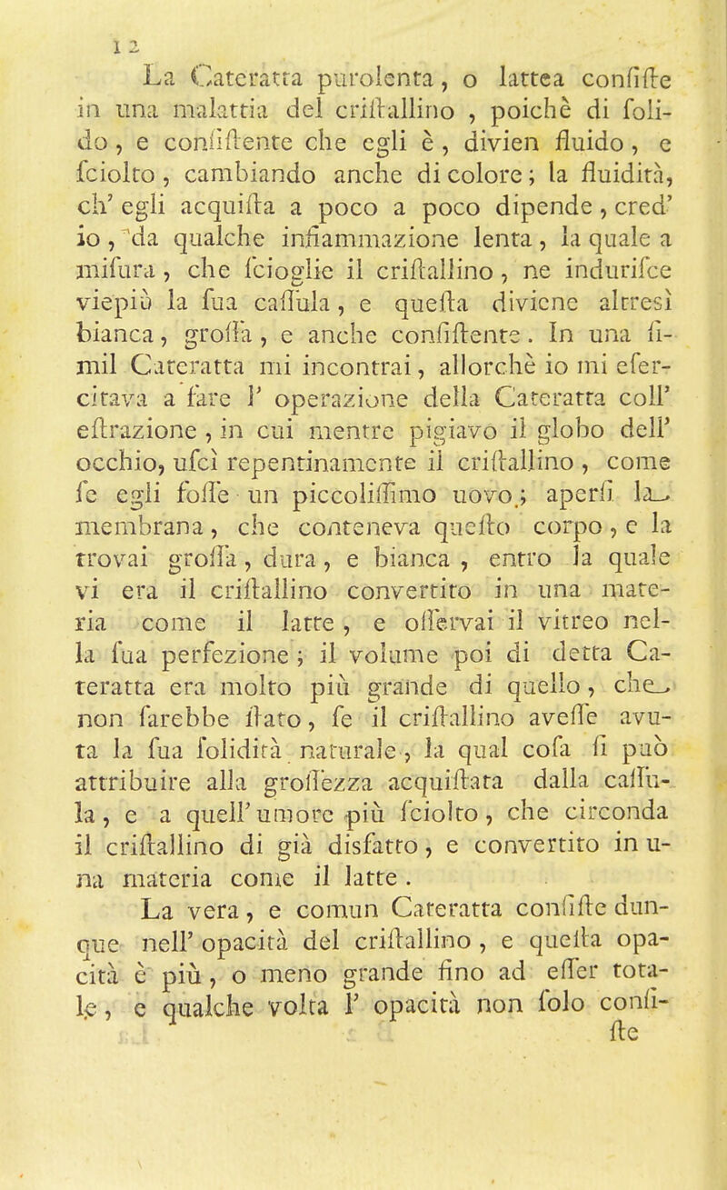 La Cateratta puroienta, o lattea confìtte iiì una malattia del criflallino , poiché di foli- do, e coniì(lente che egli è , divien fluido , e fciolto , cambiando anche di colore ; la fluidità, eh' egli acquifta a poco a poco dipende, cred' 10 , da qualche infiammazione lenta, la quale a mifura, che feiogìic il criflallino, ne indurifee viepiù la fua caflùia, e quefla diviene altresì bianca, grofia , e anche confiftente. In una fi- rmi Cateratta mi incontrai, allorché io mi efer- citava a fare V operazione della Cateratta coli' effrazione , in cui mentre pigiavo il globo dell' occhio, ufcì repentinamente il criflallino , come le egli folle un piccolillìmo uovo.; aperii la_, membrana , che conteneva quello corpo , e la trovai grolla, dura, e bianca , entro la quale vi era il crillallino convertito in una mate- ria come il latte, e oflervai il vitreo nel- la fua perfezione ; il volume poi di detta Ca- teratta era molto più grande di quello, che_> non farebbe flato, fe il criflallino avene avu- ta la fua folidità naturale-, la qual cofa li può attribuire alla groflezza acquiflara dalla caflu- la, e a quel!'umore più fciolto, che circonda 11 criflallino di già disfatto, e convertito in u- na materia come il latte . La vera, e comun Cateratta confitte dun- que neir opacità del criflallino , e quella opa- cità è più , o meno grande fino ad e (Ter tota- le, e qualche volta F opacità non folo confi- tte