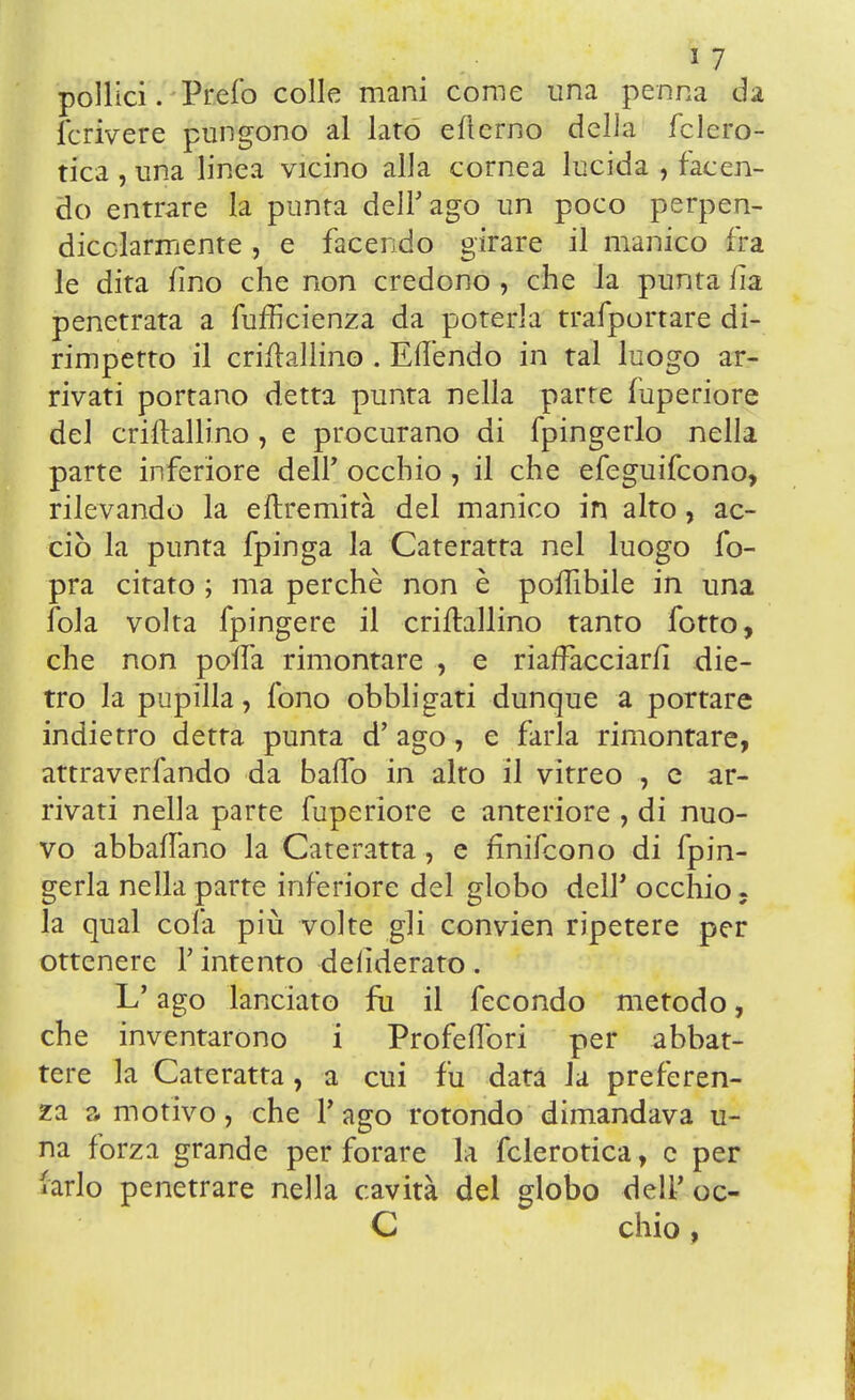 pollici. Prefo colle mani come una penna da le* rivere pungono al lato eflerno della fclcro- tica , una linea vicino alla cornea lucida , facen- do entrare la punta dell'ago un poco perpen- dicolarmente , e facendo girare il manico fra le dita fino che non credono , che la punta lia penetrata a fuffìcienza da poterla trafportare di- rimpetto il criftallino . Eflendo in tal luogo ar- rivati portano detta punta nella parte fuperiore del criftallino , e procurano di fpingerlo nella parte inferiore dell' occhio, il che efeguifcono, rilevando la eftremità del manico in alto, ac- ciò la punta fpinga la Cateratta nel luogo fo- pra citato ; ma perchè non è poffibile in una fola volta fpingere il criftallino tanto fotto, che non polfa rimontare , e riaffacciarli die- tro la pupilla, fono obbligati dunque a portare indietro detta punta d' ago, e farla rimontare, attraverfando da baffo in alto il vitreo , e ar- rivati nella parte fuperiore e anteriore , di nuo- vo abballano la Cateratta , e fmifcono di fpin- gerla nella parte inferiore del globo dell' occhio . la qual cola più volte gli convien ripetere per ottenere Y intento deiìderato . L'ago lanciato fu il fecondo metodo, che inventarono i Profelfori per abbat- tere la Cateratta, a cui fu data la preferen- za a motivo, che Pago rotondo dimandava u- na forza grande per forare la fclerotica, e per farlo penetrare nella cavità del globo dell' oc- C chio,