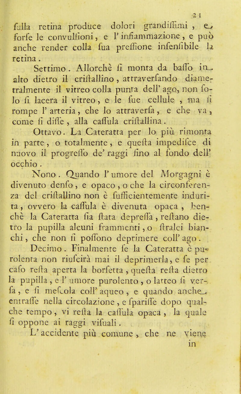 2 I falla retina produce dolori grandinimi , forlele convuliioni, e l'infiammazione, e può anche render colla fua preffione infenfibile la retina. Settimo. Allorché fi monta da ballo in- sito dietro il criltallino , attraverfando diame- tralmente il vitreo colla punta dell' ago, non fo- lo fi lacera il vitreo, e le fue cellule , ma lì rompe 1' arteria, che lo attraverfa, e che va , come fi dille , alla callida criftallina. Ottavo. La Cateratta per lo più rimonta in parte, o totalmente, e quella impedifce di nuovo il progrefiò de' raggi fino al fondo dell' occhio . Nono . Quando F umore del Morgagni è divenuto denfo , e opaco , o che la circonferen- za del crifiallino non è fufficientemente induri- ta , ovvero la cafiula è divenuta opaca , ben- ché la Cateratta fia fiata deprefià, refiano die- tro la pupilla alcuni frammenti, o firalci bian- chi , che non fi pofiòno deprimere coli' ago. Decimo. Finalmente le la Cateratta è pu« rolenta non riufeirà mai il deprimerla, e fe per cafo retta aperta la borfetta, quella refia dietro la pupilla , e T umore purolento , o latteo fi ver- fa , e fi meflola coli' aqueo , e quando anche_> emrafie nella circolazione , e fparifie dopo qual- che tempo, vi refia la cafiula opaca , la quale fi oppone ai raggi vifuali. L'accidente più comune > che ne viene in