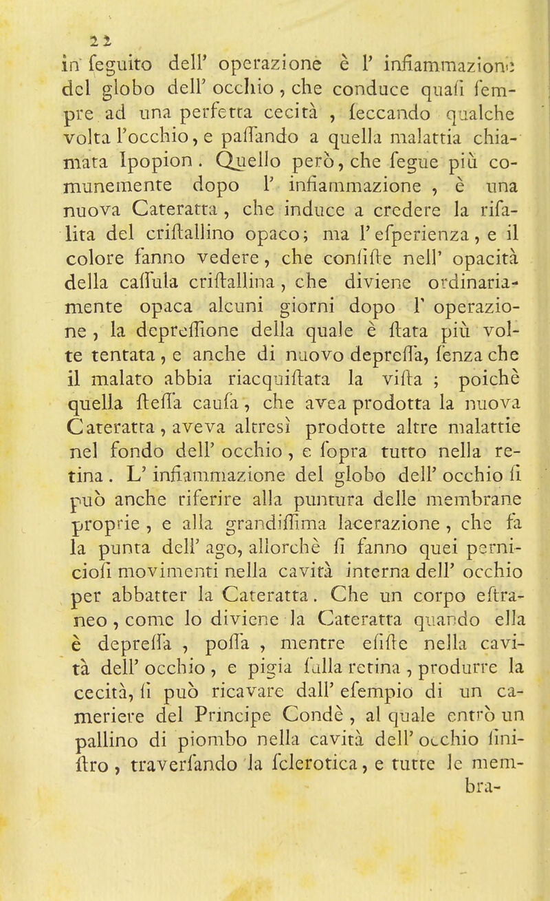 21 in feguito dell* operazione è Y infiammazione del globo dell' occhio , che conduce quafi fem- pre ad una perfetta cecità , leccando qualche volta l'occhio, e paflando a quella malattia chia- mata Ipopion . Quello però, che fegue più co- munemente dopo Y infiammazione , è una nuova Cateratta, che induce a credere la rifa- lita del crifìallino opaco; ma l'efperienza, e il colore fanno vedere, che confitte nelP opacità della caffula criftallina, che diviene ordinaria- mente opaca alcuni giorni dopo Y operazio- ne , la depreffione della quale è fiata più vol- te tentata , e anche di nuovo deprefià, fenza che il malato abbia riacquifiata la vifta ; poiché quella ftefi'a caufà, che avea prodotta la nuova Cateratta, aveva altresì prodotte altre malattie nel fondo dell' occhio, e fopra tutto nella re- tina . L'infiammazione del globo dell' occhio fi può anche riferire alla puntura delle membrane proprie , e alla grandifilma lacerazione, che fa la punta dell' ago, allorché fi fanno quei perni- ciofi movimenti nella cavità interna dell' occhio per abbatter la Cateratta. Che un corpo eftra- neo, come lo diviene la Cateratta quando ella è deprefià , pofià , mentre efifte nella cavi- tà dell' occhio , e pigia falla retina , produrre la cecità, fi può ricavare dall' efempio di un ca- meriere del Principe Condè , al quale entrò un pallino di piombo nella cavità dell' occhio imi- flro, traverfando la fclerotica, e tutte le mem- bra-