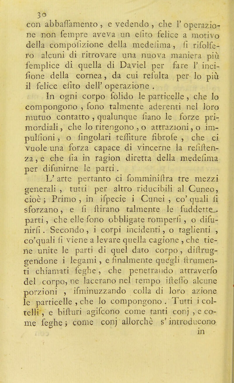 con abbaiamento , e vedendo , che T operazio- ne non Tempre aveva un elìto felice a motivo della compolìzione della medelìma, fi rifolfe- ro alcuni di ritrovare una nuova maniera più iemplice di quella di Daviel per fare 1' inci- sone della cornea, da cui refulta per lo più il felice efito dell'operazione. in ogni corpo folido le particelle , che lo compongono , fono talmente aderenti nel loro mutuo contatto , qualunque nano le forze pri- mordiali , che lo ritengono , o attrazioni, o im- puKìoni, o fingolari tefliture fìbrofe , che ci vuole una forza capace di vincerne la reniten- za , e che fìa in ragion diretta della medefìma per difunirne le parti. U arte pertanto ci fomminiftra tre mezzi generali , tutti per altro riducibili al Cuneo, cioè ; Primo , in ifpecie i Cunei , co' quali lì sforzano, e li ftirano talmente le fuddctte_> parti, che elle fono obbligate rompern* , o difu- nirfi. Secondo, i corpi incidenti, o taglienti , co'quali fi viene a levare quella cagione , che tie- ne unite le parti di quel dato corpo, distrug- gendone i legami, e finalmente quégli (frumen- ti chiamati leghe, che penetrando attraverfo del corpo, ne lacerano nel tempo ilteflò alcune porzioni , ifminuzzando colla di loro azione le particelle , che lo compongono . Tutti i col- telli, e bilturi agifcono come tanti cor) ^co- me leghe come conj allorché s'introducono